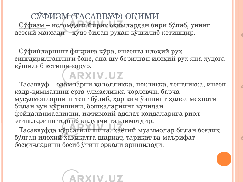 СЎФИЗМ (ТАСАВВУФ) ОҚИМИ Сўфизм – исломдаги йирик оқимлардан бири бўлиб, унинг асосий мақсади – худо билан руҳан қўшилиб кетишдир. Сўфийларнинг фикрига кўра, инсонга илоҳий руҳ сингдирилганлиги боис, ана шу берилган илоҳий руҳ яна худога қўшилиб кетиши зарур. Тасаввуф – одамларни ҳалолликка, покликка, тенгликка, инсон қадр-қимматини ерга улмасликка чорловчи, барча мусулмонларнинг тенг бўлиб, ҳар ким ўзининг ҳалол меҳнати билан кун кўришини, бошқаларнинг кучидан фойдаланмасликни, ижтимоий адолат қоидаларига риоя этишларини тарғиб қилувчи таълимотдир. Тасаввуфда кўрсатилишича, ҳаётий муаммолар билан боғлиқ бўлган илоҳий ҳақиқатга шариат, тариқат ва маърифат босқичларини босиб ўтиш орқали эришилади. 