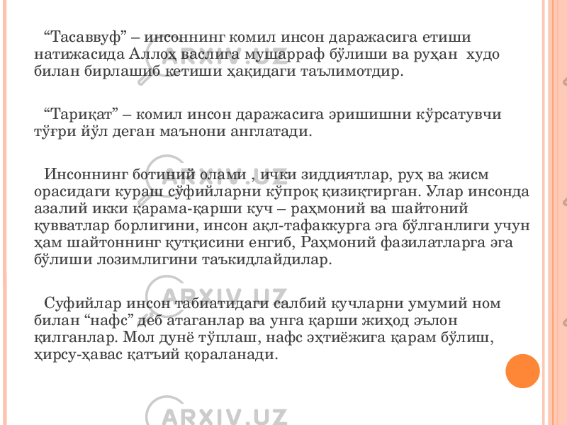 “ Тасаввуф” – инсоннинг комил инсон даражасига етиши натижасида Аллоҳ васлига мушарраф бўлиши ва руҳан худо билан бирлашиб кетиши ҳақидаги таълимотдир. “ Тариқат” – комил инсон даражасига эришишни кўрсатувчи тўғри йўл деган маънони англатади. Инсоннинг ботиний олами , ички зиддиятлар, руҳ ва жисм орасидаги кураш сўфийларни кўпроқ қизиқтирган. Улар инсонда азалий икки қарама-қарши куч – раҳмоний ва шайтоний қувватлар борлигини, инсон ақл-тафаккурга эга бўлганлиги учун ҳам шайтоннинг қутқисини енгиб, Раҳмоний фазилатларга эга бўлиши лозимлигини таъкидлайдилар. Суфийлар инсон табиатидаги салбий кучларни умумий ном билан “нафс” деб атаганлар ва унга қарши жиҳод эълон қилганлар. Мол дунё тўплаш, нафс эҳтиёжига қарам бўлиш, ҳирсу-ҳавас қатъий қораланади. 