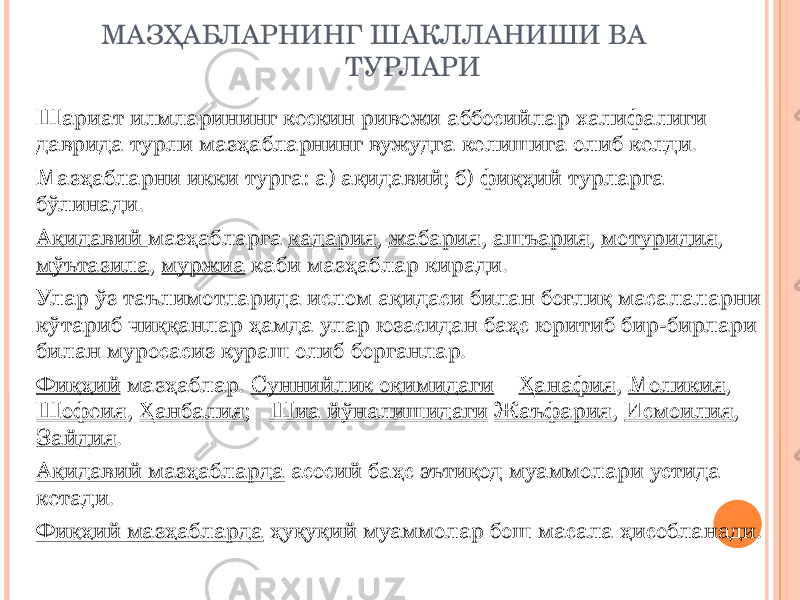 МАЗҲАБЛАРНИНГ ШАКЛЛАНИШИ ВА ТУРЛАРИ Шариат илмларининг кескин ривожи аббосийлар халифалиги даврида турли мазҳабларнинг вужудга келишига олиб келди. Мазҳабларни икки турга: а) ақидавий; б) фиқҳий турларга бўлинади. Ақидавий мазҳабларга қадария , жабария , ашъария , мотуридия , мўътазила , муржиа каби мазҳаблар киради. Улар ўз таълимотларида ислом ақидаси билан боғлиқ масалаларни кўтариб чиққанлар ҳамда улар юзасидан баҳс юритиб бир-бирлари билан муросасиз кураш олиб борганлар. Фиқҳий мазҳаблар. Суннийлик оқимидаги Ҳанафия , Моликия , Шофеия , Ҳанбалия ; Шиа йўналишидаги Жаъфария , Исмоилия , Зайдия . Ақидавий мазҳабларда асосий баҳс эътиқод муаммолари устида кетади. Фиқҳий мазҳабларда ҳуқуқий муаммолар бош масала ҳисобланади. 