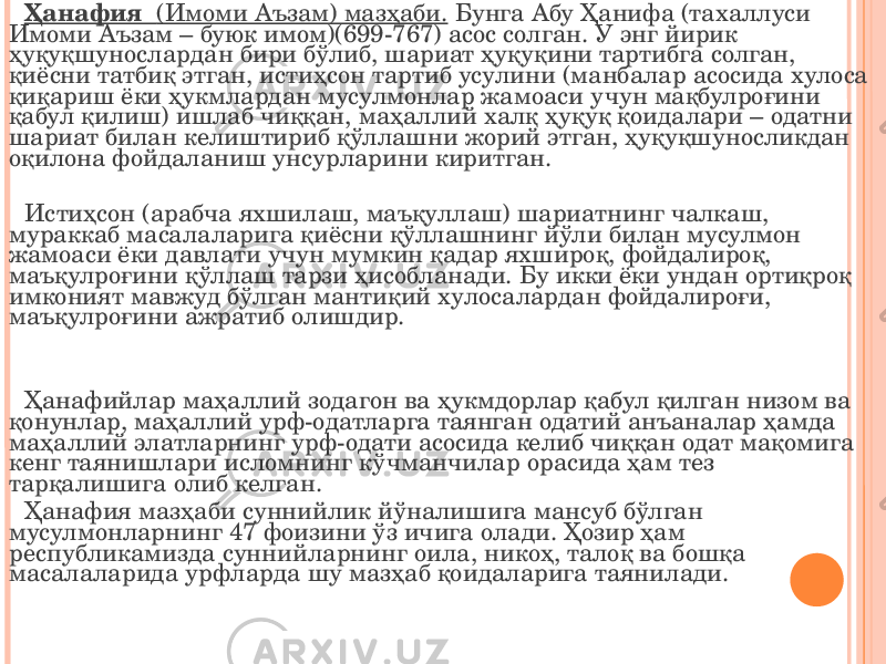 Ҳанафия (Имоми Аъзам) мазҳаби. Бунга Абу Ҳанифа (тахаллуси Имоми Аъзам – буюк имом)(699-767) асос солган. У энг йирик ҳуқуқшунослардан бири бўлиб, шариат ҳуқуқини тартибга солган, қиёсни татбиқ этган, истиҳсон тартиб усулини (манбалар асосида хулоса қиқариш ёки ҳукмлардан мусулмонлар жамоаси учун мақбулроғини қабул қилиш) ишлаб чиққан, маҳаллий халқ ҳуқуқ қоидалари – одатни шариат билан келиштириб қўллашни жорий этган, ҳуқуқшуносликдан оқилона фойдаланиш унсурларини киритган. Истиҳсон (арабча яхшилаш, маъқуллаш) шариатнинг чалкаш, мураккаб масалаларига қиёсни қўллашнинг йўли билан мусулмон жамоаси ёки давлати учун мумкин қадар яхшироқ, фойдалироқ, маъқулроғини қўллаш тарзи ҳисобланади. Бу икки ёки ундан ортиқроқ имконият мавжуд бўлган мантиқий хулосалардан фойдалироғи, маъқулроғини ажратиб олишдир. Ҳанафийлар маҳаллий зодагон ва ҳукмдорлар қабул қилган низом ва қонунлар, маҳаллий урф-одатларга таянган одатий анъаналар ҳамда маҳаллий элатларнинг урф-одати асосида келиб чиққан одат мақомига кенг таянишлари исломнинг кўчманчилар орасида ҳам тез тарқалишига олиб келган. Ҳанафия мазҳаби суннийлик йўналишига мансуб бўлган мусулмонларнинг 47 фоизини ўз ичига олади. Ҳозир ҳам республикамизда суннийларнинг оила, никоҳ, талоқ ва бошқа масалаларида урфларда шу мазҳаб қоидаларига таянилади. 