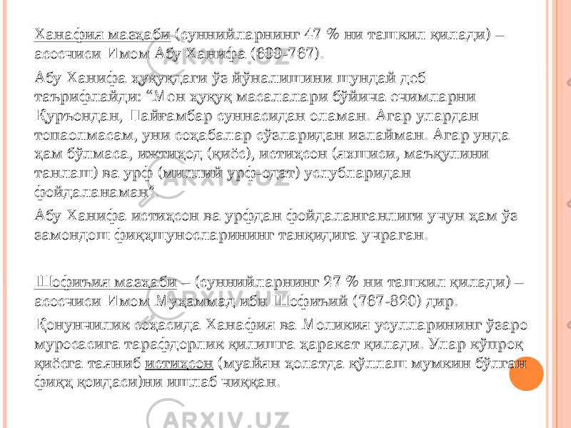 Ханафия мазҳаби (суннийларнинг 47 % ни ташкил қилади) – асосчиси Имом Абу Ханифа (699-767). Абу Ханифа ҳуқуқдаги ўз йўналишини шундай деб таърифлайди: “Мен ҳуқуқ масалалари бўйича ечимларни Қуръондан, Пайғамбар суннасидан оламан. Агар улардан топаолмасам, уни соҳабалар сўзларидан излайман. Агар унда ҳам бўлмаса, ижтиҳод (қиёс), истиҳсон (яхшиси, маъқулини танлаш) ва урф (миллий урф-одат) услубларидан фойдаланаман”. Абу Ханифа истиҳсон ва урфдан фойдаланганлиги учун ҳам ўз замондош фиқҳшуносларининг танқидига учраган. Шофиъия мазҳаби – (суннийларнинг 27 % ни ташкил қилади) – асосчиси Имом Муҳаммад ибн Шофиъий (767-820) дир. Қонунчилик соҳасида Ханафия ва Моликия усулларининг ўзаро муросасига тарафдорлик қилишга ҳаракат қилади. Улар кўпроқ қиёсга таяниб истиҳсон (муайян ҳолатда қўллаш мумкин бўлган фиқҳ қоидаси)ни ишлаб чиққан. 