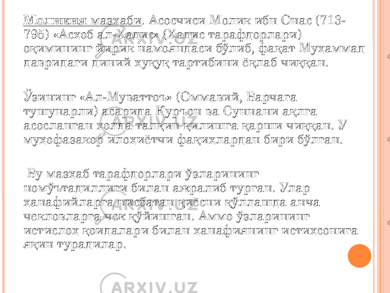 Моликия мазҳаби . Асосчиси Молик ибн Онас (713- 795) «Асҳоб ал-Ҳадис» (Ҳадис тарафдорлари) оқимининг йирик намояндаси бўлиб, фақат Муҳаммад давридаги диний ҳуқуқ тартибини ёқлаб чиққан. Ўзининг «Ал-Муваттоъ» (Оммавий, Барчага тушунарли) асарида Қуръон ва Суннани ақлга асосланган ҳолда талқин қилишга қарши чиққан. У муҳофазакор илоҳиётчи фақиҳлардан бири бўлган. Бу мазҳаб тарафдорлари ўзларининг номўътадиллиги билан ажралиб турган. Улар ҳанафийларга нисбатан қиёсни қўллашда анча чекловларга чек қўйишган. Аммо ўзларининг истислоҳ қоидалари билан ҳанафиянинг истиҳсонига яқин турадилар. 