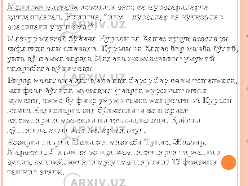 Моликия мазҳаби асосчиси баҳс ва мунозараларда қатнашмаган. Унингча, “илм – хўрозлар ва қўчқорлар орасидаги уруш эмас”. Мазкур мазҳаб бўйича Қуръон ва Ҳадис ҳуқуқ асослари сифатида тан олинади. Қуръон ва Ҳадис бир манба бўлиб, унга қўшимча тарзда Мадина жамоасининг умумий тажрибаси қўшилади. Бирор масалани ҳал қилишда бирор бир ечим топилмаса, манфаат йўлида мустақил фикрга мурожаат этиш мумкин, аммо бу фикр умум жамоа манфаати ва Қуръон ҳамда Ҳадисларга зид бўлмаслиги ва шариат аҳкомларига мос келиши таъкидланади. Қиёсни қўллашда анча чекловлар мавжуд. Ҳозирги даврда Моликия мазҳаби Тунис, Жазоир, Марокаш, Ливия ва бошқа мамлакатларда тарқалган бўлиб, суннийликдаги мусулмонларнинг 17 фоизини ташкил этади. 