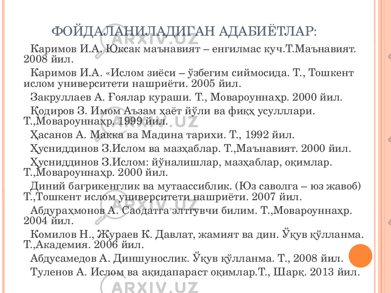 ФОЙДАЛАНИЛАДИГАН АДАБИЁТЛАР: Каримов И.А. Юксак маънавият – енгилмас куч.Т.Маънавият. 2008 йил. Каримов И.А. «Ислом зиёси – ўзбегим сиймосида. Т., Тошкент ислом университети нашриёти. 2005 йил. Закруллаев А. Ғоялар кураши. Т., Мовароуннаҳр. 2000 йил. Қодиров З. Имом Аъзам ҳаёт йўли ва фиқҳ усулллари. Т.,Мовароуннаҳр. 1999 йил. Ҳасанов А. Макка ва Мадина тарихи. Т., 1992 йил. Ҳусниддинов З.Ислом ва мазҳаблар. Т.,Маънавият. 2000 йил. Ҳусниддинов З.Ислом: йўналишлар, мазҳаблар, оқимлар. Т.,Мовароуннаҳр. 2000 йил. Диний бағрикенглик ва мутаассиблик. (Юз саволга – юз жавоб) Т.,Тошкент ислом университети нашриёти. 2007 йил. Абдураҳмонов А. Саодатга элтгувчи билим. Т.,Мовароуннаҳр. 2004 йил. Комилов Н., Жураев К. Давлат, жамият ва дин. Ўқув қўлланма. Т.,Академия. 2006 йил. Абдусамедов А. Диншунослик. Ўқув қўлланма. Т., 2008 йил. Туленов А. Ислом ва ақидапараст оқимлар.Т., Шарқ. 2013 йил. 