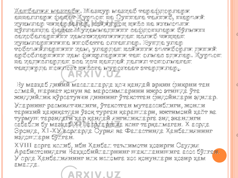 Ҳанбалия мазҳаби . Мазкур мазҳаб тарафдорлари авваллари фақат Қуръон ва Суннага таяниб, шаръий ҳукмлар чиқарсалар, кейинроқ қиёс ва ижмоъни қўллашда фақат Муҳаммаднинг сафдошлари бўлмиш саҳобаларнинг ҳамжиҳатлигидан келиб чиққан ҳукмларнигина инобатга олганлар. Бунда улар тобеъийларнинг ҳам, улардан кейинги эътиборли диний арбобларнинг ҳам фикрларини тан олмас эдилар. Қуръон ва ҳадислардан эса ҳеч қандай далил тополмаган тақдирда ноилож қиёсга мурожаат этардилар . . Бу мазҳаб диний масалаларда ҳеч қандай эркин фикрни тан олмай, шариат қонун ва маросимларини ижро этишда ўта жиддийлик кўрсатувчи диннинг ўтакетган фидойилари эдилар. Уларнинг расмиятчилиги, ўтакетган мутаассиблиги, жонли тарихий ҳақиқатдан ўзоқ турган қарашлари, ижтимоий ҳаёт ва турмуш тарзидаги ҳар қандай янгиликларга зид эканлиги сабабли бу мазҳаб Х11 асрларгача кенг тарқалмаган. Х асрда Эронда, Х1-ХУ асрларда Сурия ва Фаластинда Ҳанбалиянинг издошлари бўлган. XVIII асрга келиб, ибн Ҳанбал таълимоти ҳозирги Саудия Арабистонидаги Ваҳҳобийлалрнинг шаклланишига асос бўлган. У ерда Ҳанбалиянинг илк исломга хос қонунлари ҳозир ҳам амалда. 