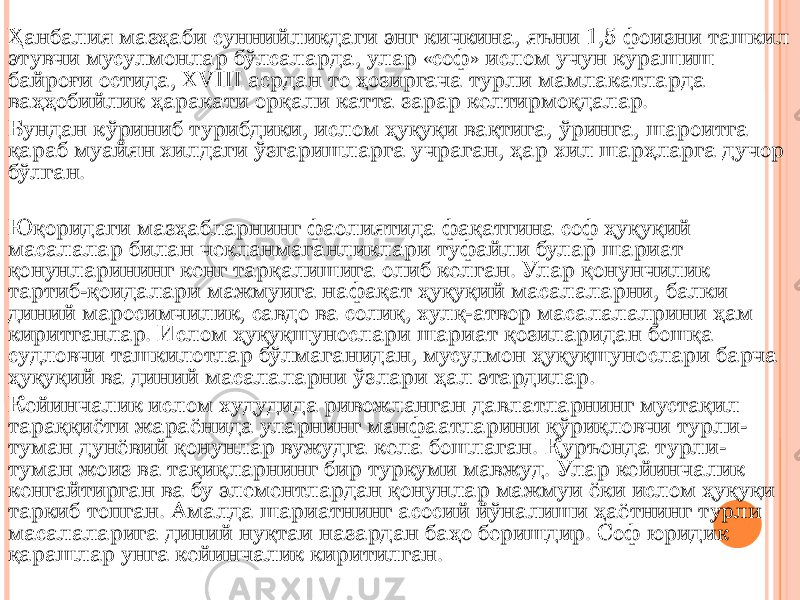 Ҳанбалия мазҳаби суннийликдаги энг кичкина, яъни 1,5 фоизни ташкил этувчи мусулмонлар бўлсаларда, улар «соф» ислом учун курашиш байроғи остида, XVIII асрдан то ҳозиргача турли мамлакатларда ваҳҳобийлик ҳаракати орқали катта зарар келтирмоқдалар. Бундан кўриниб турибдики, ислом ҳуқуқи вақтига, ўринга, шароитга қараб муайян хилдаги ўзгаришларга учраган, ҳар хил шарҳларга дучор бўлган. Юқоридаги мазҳабларнинг фаолиятида фақатгина соф ҳуқуқий масалалар билан чекланмаганликлари туфайли булар шариат қонунларининг кенг тарқалишига олиб келган. Улар қонунчилик тартиб-қоидалари мажмуига нафақат ҳуқуқий масалаларни, балки диний маросимчилик, савдо ва солиқ, хулқ-атвор масалалалрини ҳам киритганлар. Ислом ҳуқуқшунослари шариат қозиларидан бошқа судловчи ташкилотлар бўлмаганидан, мусулмон ҳуқуқшунослари барча ҳуқуқий ва диний масалаларни ўзлари ҳал этардилар. Кейинчалик ислом худудида ривожланган давлатларнинг мустақил тараққиёти жараёнида уларнинг манфаатларини қўриқловчи турли- туман дунёвий қонунлар вужудга кела бошлаган. Қуръонда турли- туман жоиз ва тақиқларнинг бир туркуми мавжуд. Улар кейинчалик кенгайтирган ва бу элементлардан қонунлар мажмуи ёки ислом ҳуқуқи таркиб топган. Амалда шариатнинг асосий йўналиши ҳаётнинг турли масалаларига диний нуқтаи назардан баҳо беришдир. Соф юридик қарашлар унга кейинчалик киритилган. 