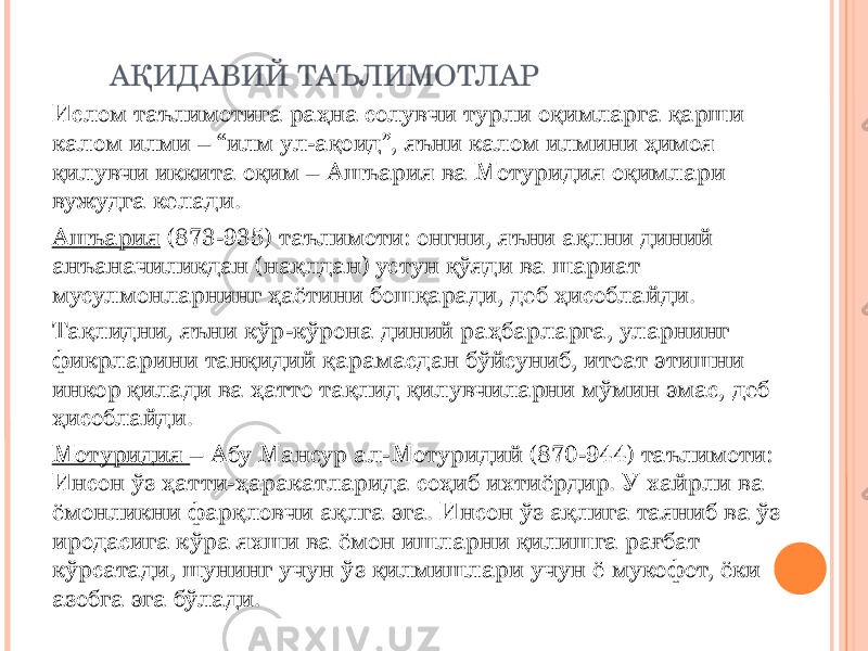 АҚИДАВИЙ ТАЪЛИМОТЛАР Ислом таълимотига раҳна солувчи турли оқимларга қарши калом илми – “илм ул-ақоид”, яъни калом илмини ҳимоя қилувчи иккита оқим – Ашъария ва Мотуридия оқимлари вужудга келади. Ашъария (873-935) таълимоти: онгни, яъни ақлни диний анъаначиликдан (нақлдан) устун қўяди ва шариат мусулмонларнинг ҳаётини бошқаради, деб ҳисоблайди. Тақлидни, яъни кўр-кўрона диний раҳбарларга, уларнинг фикрларини танқидий қарамасдан бўйсуниб, итоат этишни инкор қилади ва ҳатто тақлид қилувчиларни мўмин эмас, деб ҳисоблайди. Мотуридия – Абу Мансур ал-Мотуридий (870-944) таълимоти: Инсон ўз ҳатти-ҳаракатларида соҳиб ихтиёрдир. У хайрли ва ёмонликни фарқловчи ақлга эга. Инсон ўз ақлига таяниб ва ўз иродасига кўра яхши ва ёмон ишларни қилишга рағбат кўрсатади, шунинг учун ўз қилмишлари учун ё мукофот, ёки азобга эга бўлади. 