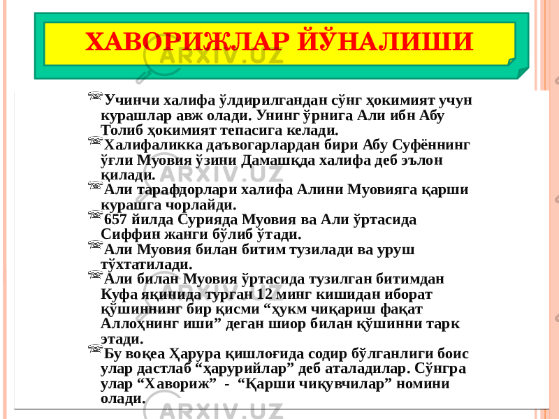 ХАВОРИЖЛАР ЙЎНАЛИШИ  Учинчи халифа ўлдирилгандан сўнг ҳокимият учун курашлар авж олади. Унинг ўрнига Али ибн Абу Толиб ҳокимият тепасига келади.  Халифаликка даъвогарлардан бири Абу Суфённинг ўғли Муовия ўзини Дамашқда халифа деб эълон қилади.  Али тарафдорлари халифа Алини Муовияга қарши курашга чорлайди.  657 йилда Сурияда Муовия ва Али ўртасида Сиффин жанги бўлиб ўтади.  Али Муовия билан битим тузилади ва уруш тўхтатилади.  Али билан Муовия ўртасида тузилган битимдан Куфа яқинида турган 12 минг кишидан иборат қўшиннинг бир қисми “ҳукм чиқариш фақат Аллоҳнинг иши” деган шиор билан қўшинни тарк этади.  Бу воқеа Ҳарура қишлоғида содир бўлганлиги боис улар дастлаб “ҳарурийлар” деб аталадилар. Сўнгра улар “Хавориж” - “Қарши чиқувчилар” номини олади. 02 0F 16 39 02 3A 22 2C 02 0B 16 02 3D 02 02 0B 13 02 0B 3F 2C 0B 24 02 0E 18 18 1D 