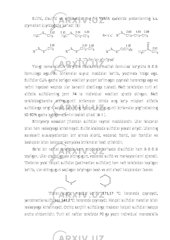 Sulfid, disulfid va sulfoksidlarning 1 H YaMR spektrida protonlarning k.s. qiymatlari quyidagicha bo’ladi [3] : 2 . 1 2H3C S CH3 2 . 5 1 2 . 1 0 H3C S CH2 CH3 1 . 2 6 2 . 4 3 0 . 9 8 R S CH2 CH2 CH31 . 5 9 R= alkil 2 . 5 0 H3C S CH3 O2 . 3 0 R S S CH3 1 . 3 5 1 . 3 22 . 6 7 R S S CH2 CH3 R S S C(CH3)3 1. 2 . Tiofenlar ximiyasi Yangi no m enklatura bo‘yicha tioalkanlar, tuzilish formulasi bo‘yicha R-S-R formulaga ega. Bu birikmalar suyuq moddalar bo‘lib, yoqimsiz hidga ega. Sulfidlar С 2 Н 7 gacha bo‘lgan vakillari yuqori bo‘lmagan qaynash haroratiga ega va neftni haydash vaqtida ular benzinli distillatga tushadi. Neft tarkibidan turli xil alifatik sulfidlarning jami 24 ta individual vakillari ajratib olingan. Neft tarkibidagibarcha oltingugurtli birikmalar ichida eng ko‘p miqdori alifatik sulfidlarga to‘g‘ri keladi. Ularning miqdori oltingugurtli birikmalar yig‘indisining 50-80% gacha bo‘lgan qismini tashkil qiladi [4 -7 ]. Ximiyaviy xossalari jihatidan sulfidlar neytral moddalardir. Ular ishqorlar bilan ham reaksiyaga kirishmaydi. Sulfat kislotada sulfidlar yaxshi eriydi. Ularning xarakterli xususiyatlaridan biri simob xlorid, vodorod ftorid, bor ftoridlar va boshqalar bilan barqaror kompleks birikmalar hosil qilishidir. Ba’zi bir neftlar tarkibida kam miqdorda bo‘lsada disulfidlar ham R-S-S-R topilgan. Ular qizdirilganda oltingugurt, vodorod sulfid va merkaptanlarni ajratadi. Tiofanlar yoki halqali sulfidlar (polimetilen sulfidlar) ham neft tarkibidan topilgan bo‘lib, ular oltingugurt saqlagan to‘yingan besh va olti a’zoli halqalardan iborat: S S Tiofan suyuq modda bo‘lib 121,12 о С haroratda qaynaydi, pentametilensulfid esa 141,8 о С haroratda qaynaydi. Halqali sulfidlar metallar bilan reaksiyaga kirishmaydi. Ochiq zanjirli sulfidlarga nisbatan halqali sulfidlar issiqqa ancha chidamlidir. Turli xil neftlar tarkibida 20 ga yaqin individual monotsiklik 