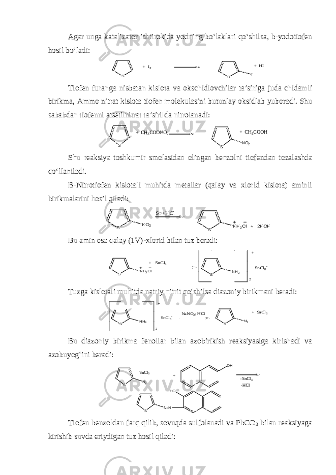 Agar unga katalizator ishtirokida yodning bo‘laklari qo‘shilsa, b-yodotiofen hosil bo‘ladi:S S + I2 I + HI Tiofen furanga nisbatan kislota va okschidlovchilar ta’siriga juda chidamli birikma, Ammo nitrat kislota tiofen molekulasini butunlay oksidlab yuboradi. Shu sababdan tiofenni atsetilnitrat ta’sirilda nitrolanadi: S S NO2 + CH3COONO2 + CH3COOH Shu reaksiya toshkumir smolasidan olingan benzolni tiofendan tozalashda qo‘llaniladi. B-Nitrotiofen kislotali muhitda metallar (qalay va xlorid kislota) aminli birikmalarini hosil qiladi: S NO2 Sn+HCl S NH3Cl + 2HOH Bu amin esa qalay (1V)-xlorid bilan tuz beradi: S NH3Cl S NH3 SnCl6- + SnCl4 2 + Tuzga kislotali muhitda natriy nitrit qo‘shilsa diazoniy birikmani beradi: S NH3 SnCl6- S N2 2 + NaNO2; HCl + SnCl6 Bu diazoniy birikma fenollar bilan azobirikish reaksiyasiga kirishadi va azobuyog‘ini beradi: S N 2 SnCl6 O H -SnCl4 -HCl H O S N = N + Tiofen benzoldan farq qilib, sovuqda sulfolanadi va PbCO 3 bilan reaksiyaga kirishib suvda eriydigan tuz hosil qiladi: 