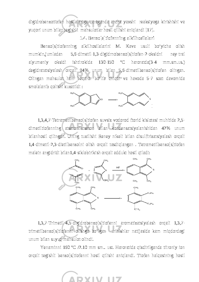 digidrobenzotiofen hosilalariga qaraganda ancha yaxshi reaksiyaga kirishishi va yuqori unum bilan tegishli mahsulotlar hosil qilishi aniqlandi [1 7 ]. 1. 4 . Benzo[s]tiofenning alkilhosilalari Benzo[s]tiofenning alkilhosilalarini M. Kava usuli bo‘yicha olish mumkin,jumladan 5,6-dimetil-1,3-digidrnobenzo[s]tiofen-2-oksidni ney-tral alyumeniy oksidi ishtirokida 130-150 о С haroratda(3-4 mm.sm.us.) degidratatsiyalash orqali 94% unum bilan 5,6-dimetilbenzo[s]tiofen olingan. Olingan mahsulot ham beqaror bo‘lib chiqdi va havoda 5-7 soat davomida smolalanib qolishi kuzatildi :SO H3C H3C H3C H3C S [ 1,3,4,7-Tetrametilbenzo[s]tiofen suvsiz vodorod ftorid kislotasi muhitida 2,5- dimetiltiofenning atsetonilatseton bilan kondensatsiyalanishidan 42% unum bilanhosil qilingan. Uning tuzilishi Reney nikeli bilan disulfirizatsiyalash orqali 1,4-dimetil-2,3-dietilbenzolni olish orqali tasdiqlangan . Tetrametilbenzo[s]tiofen malein angidridi bilan1,4-siklobirikish orqali addukt hosil qiladi: O O S S CH3 CH3 CH3 CH3 CH3 CH3 CH3 + CH3 HF CH3 CH3 CH3 CH3 S CH3 CH3 C2H5 C2H5 1,3,7-Trimetil-4,5-digidrobenzo[s]tiofenni aromatizatsiyalash orqali 1,3,7- trimetilbenzo[s]tiofenni olishga bo‘lgan urinishlar natijasida kam miqdordagi unum bilan suyuq mahsulot olindi. Yenaminni 160 о С /2.10 mm sm.. ust. Haroratida qizdirilganda tiironiy ion orqali tegishli benzo[s]tiofenni hosil qilishi aniqlandi. Tiofen halqasining hosil 