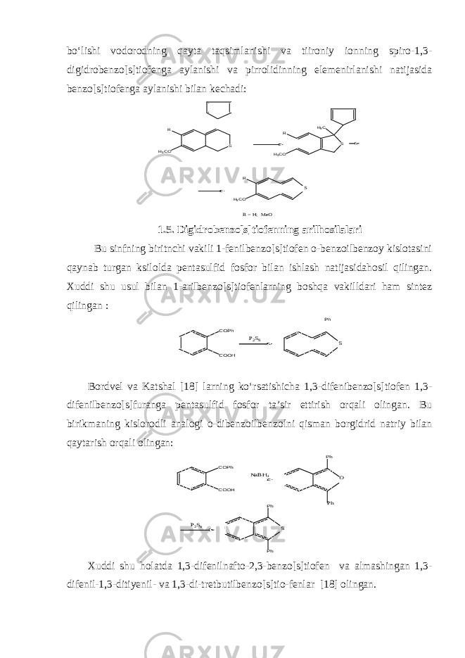 bo‘lishi vodorodning qayta taqsimlanishi va tiironiy ionning spiro-1,3- digidrobenzo[s]tiofenga aylanishi va pirrolidinning elemenirlanishi natijasida benzo[s]tiofenga aylanishi bilan kechadi:S R H3CO R H3CO S S H3C R H3CO R = H; MeO 1. 5 . Digidrobenzo[s]tiofenning arilhosilalari Bu sinfning biritnchi vakili 1-fenilbenzo[s]tiofen o-benzoilbenzoy kislotasini qaynab turgan ksilolda pentasulfid fosfor bilan ishlash natijasidahosil qilingan. Xuddi shu usul bilan 1-arilbenzo [ s ] tiofenlarning boshqa vakilldari ham sintez qilingan : COPh COOH P2S5 Ph S Bordvel va Katshal [18] larning ko‘rsatishicha 1,3-difenibenzo[s]tiofen 1,3- difenilbenzo[s]furanga pentasulfid fosfor ta’sir ettirish orqali olingan. Bu birikmaning kislorodli analogi o-dibenzoilbenzolni qisman borgidrid natriy bilan qaytarish orqali olingan: COPh COOH NaBH4 Ph Ph P2S5 S Ph Ph O Xuddi shu holatda 1,3-difenilnafto-2,3-benzo[s]tiofen va almashingan 1,3- difenil-1,3-ditiyenil- va 1,3-di-tretbutilbenzo[s]tio-fenlar [18] olingan. 