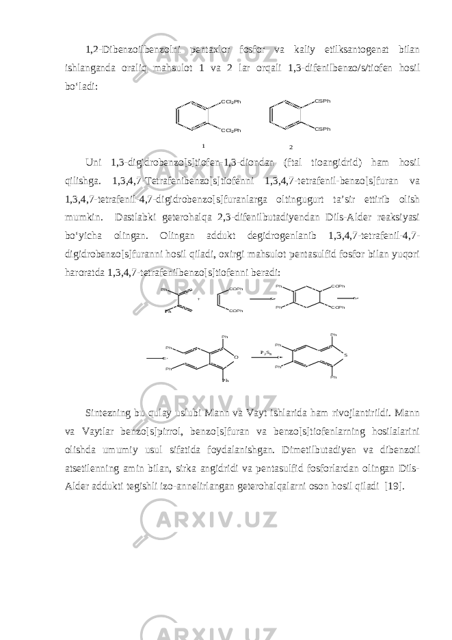 1,2-Dibenzoilbenzolni pentaxlor fosfor va kaliy etilksantogenat bilan ishlanganda oraliq mahsulot 1 va 2 lar orqali 1,3-difenilbenzo/s/tiofen hosil bo‘ladi:CCl2Ph CCl2Ph CSPh CSPh 1 2 Uni 1,3-digidrobenzo[s]tiofen-1,3-diondan (ftal tioangidrid) ham hosil qilishga. 1,3,4,7-Tetrafenibenzo[s]tiofenni 1,3,4,7-tetrafenil-benzo[s]furan va 1,3,4,7-tetrafenil-4,7-digidrobenzo[s]furanlarga oltingugurt ta’sir ettirib olish mumkin. Dastlabki geterohalqa 2,3-difenilbutadiyendan Dils-Alder reaksiyasi bo‘yicha olingan. Olingan addukt degidrogenlanib 1,3,4,7-tetrafenil-4,7- digidrobenzo[s]furanni hosil qiladi, oxirgi mahsulot pentasulfid fosfor bilan yuqori haroratda 1,3,4,7-tetrafenilbenzo[s]tiofenni beradi: Ph Ph Ph Ph Ph COPh COPh O P2S5 Ph Ph Ph Ph Ph COPh COPh Ph Ph S + Sintezning bu qulay uslubi Mann va Vayt ishlarida ham rivojlantirildi. Mann va Vaytlar benzo[s]pirrol, benzo[s]furan va benzo[s]tiofenlarning hosilalarini olishda umumiy usul sifatida foydalanishgan. Dimetilbutadiyen va dibenzoil atsetilenning amin bilan, sirka angidridi va pentasulfid fosforlardan olingan Dils- Alder addukti tegishli izo-annelirlangan geterohalqalarni oson hosil qiladi [19]. 