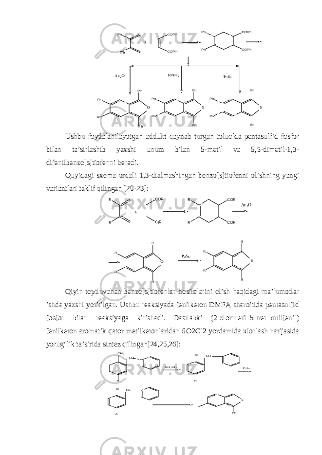 COPh COPh Ph Ph COPh COPh O Ph Ph Ph Ph Ph S Ph Ph Ph Ph S RNH2 P2S5 Ph Ph Ph Ph Ph Ac2O +Ushbu foydalanilayotgan addukt qaynab turgan toluolda pentasulfid fosfor bilan ta’sirlashib yaxshi unum bilan 5-metil va 5,6-dimetil-1,3- difenilbenzo[s]tiofenni beradi. Quyidagi sxema orqali 1,3-dialmashingan benzo[s]tiofenni olishning yangi variantlari taklif qilingan [2 0- 23] : R R C)R COR COR COR R R Ac2O + R R R R O P2S5 R R R R S Qiyin toptluvchan benzo[s]tiofenlar hosilalarini olish haqidagi ma’lumotlar ishda yaxshi yoritilgan. Ushbu reaksiyada fenilketon DMFA sharoitida pentasulfid fosfor bilan reaksiyaga kirishadi. Dastlabki (2-xlormetil-5-tret-butilfenil) fenilketon aromatik qator metilketonlaridan SO2Cl2 yordamida xlorlash natijasida yorug‘lik ta’sirida sintez qilingan[24,25,26]: Cl R R CH3 CS CO SO2Cl2 Cl R CO R Ph S P2S5 