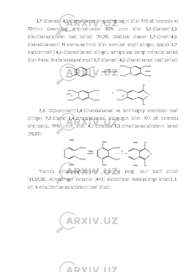 1,2-Dibenzoil-4,5-dibenzilbenzolning oltingutsgurt bilan 270 oS haroratda va 20minut davomidagi ta’sirlashuvidan 80% unum bilan 5,6-dibenzoil-1,3- difenilbenzo[s]tiofen hosil bo‘ladi [27,28]. Dastlabki diketon 1,2-dimetil-4,5- dibenzoilbenzolni N-bromsuksinimid bilan bromlash orqali olingan, dastlab 1,2- bis(brommetil)-4,5-dibenzoilbenzol olingan, so‘ngra esa oxirgi mahsulot benzol bilan Fredel-Krafts reaksiyasi orqali 1,2-dibenzoil-4,5-dibenzilbenzol hosil bo‘ladi:PhH PhCO PhCO CH3 CH3 PhCO CH2Ph PhCO CH2Ph NBS S Ph Ph PhCO PhCO PhCO PhCO CH2Br CH2Br S 2,3- Di(brommetil)-1,4-dimetoksibenzol va fenilmagniy bromiddan hosil qilingan 2,3-dibenzil-1,4-dimetoksibenzol oltingugurt bilan 277 oS haroratda ta’sirlashib, 22% unum bilan 4,7-dimetoksi-1,3-dimetilbenzo [ s ] tiofenni beradi [29,30]: OMe CH2Br CH2Br OMe PhH CH2Ph CH2Ph OMe OMe S Ph Ph OMe OMe S Yaqinda arilbenzo/s/tiofenlarni olishning yangi usuli taklif qilindi [31,32,33]. Almashingan karbenlar [ 4+1 ] siklobirikish reaksiyalariga kirishib 1- aril-3-arilsulfonilbenzo[s]tiofenni hosil qiladi. 