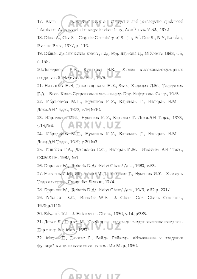 17. Klem E.H. Suntheces of tetracyclic and pentacyclic cjndenced thiophene. Advences in hetrocyclic chemintry, Acad/ pres. V.32., 1972 18. Ohno A., Oae S – Organic Chemistry of Sulfur, Ed. Oae S., N.Y, London, Plenum Press, 1977, p. 119. 19. Общая органическая химия, под. Ред. Бартона Д., М:Химия 1983, т.5, с. 135. 20. Дмитриева У.В., Кунакова Н.К. –Химия высокомолекулярных соединений. Нефтехим. Уфа, 1975. 21 . Новицкая Н.Н, Поконещикова Н.К., Заев., Халилов Л.М., Толстиков Г.А. –Всес. Конф.Стереохим.конф. аналог. Орг. Нефтехим. Синт., 1976. 2 2 . Ибрагимов М.П., Нуманов И.У., Каримов Г., Насиров И.М. – Докл.АН Тадж., 1973, т.16,№10. 2 3 . Ибрагимов М.П., Нуманов И.У., Каримов Г. Докл.АН Тадж., 1973, т.15,№4. 2 4 . Ибрагимов М.П., Нуманов И.У., Каримов Г., Насиров И.М. – Докл.АН Тадж., 1970, т.20,№3. 2 5 . Ташбаев Г.А., Джалолов С.С., Насиров И.М. –Известия АН Тадж., ОФМХГН. 1987, №1. 2 6 . Oppolzer W ., Roberts D . A / - Helv / Chem / Acta , 1980, v .63. 2 7 . Насиров И.М., Ибрагимов М.П., Каримоа Г., Нуманов И.У. –Химия в Таджикистане, Душунбе: Дониш, 1974. 2 8 . Oppolzer W., Roberts D.A/ -Helv/ Chem/ Acta, 1979, v.62. р . 2017. 2 9 . Nikalaou K.C., Barnette W.E. –J. Chem. Cos. Chem. Commun., 1979,p.1119. 30 . Edwards V.I. –J. Heterocucl. Chem ., 1980, v .14., p /383. 31 . Девис Д., Перрет М. “ Свободные радикалы в органическом синтезе». Пер.с анг. М.: Мир., 1980. 3 2 . Матье П., Панико Р., Вейль- Рейчоль. «Изменение и введение функций в органическом синтезе». .М.: Мир.,1980. 