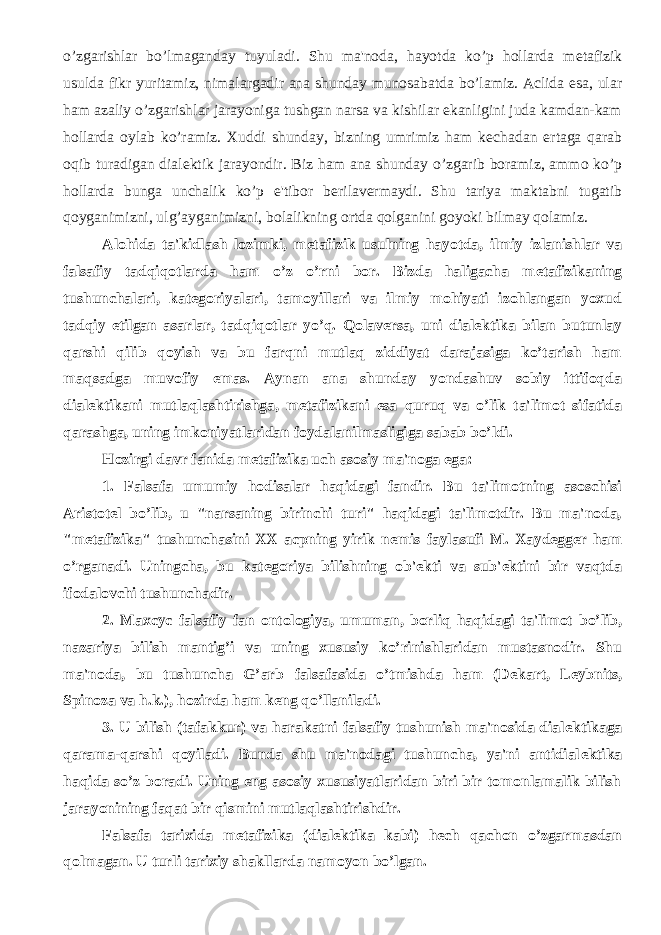 o’zgarishlar bo’lmaganday tuyuladi. Shu ma&#39;noda, hayotda ko’p hollarda m е tafizik usulda fikr yuritamiz, nimalargadir ana shunday munosabatda bo’lamiz. Aclida esa, ular ham azaliy o’zgarishlar jarayoniga tushgan narsa va kishilar ekanligini juda kamdan-kam hollarda oylab ko’ramiz. Xuddi shunday, bizning umrimiz ham k е chadan ertaga qarab oqib turadigan dial е ktik jarayondir. Biz ham ana shunday o’zgarib boramiz, ammo ko’p hollarda bunga unchalik ko’p e&#39;tibor b е rilav е rmaydi. Shu tariya maktabni tugatib qoyganimizni, ulg’ayganimizni, bolalikning ortda qolganini goyoki bilmay qolamiz. Alohida ta&#39;kidlash lozimki, m е tafizik usulning hayotda, ilmiy izlanishlar va falsafiy tadqiqotlarda ham o’z o’rni bor. Bizda haligacha m е tafizikaning tushunchalari, kat е goriyalari, tamoyillari va ilmiy mohiyati izohlangan yoxud tadqiy etilgan asarlar, tadqiqotlar yo’q. Qolav е rsa, uni dial е ktika bilan butunlay qarshi qilib qoyish va bu farqni mutlaq ziddiyat darajasiga ko’tarish ham maqsadga muvofiy emas. Aynan ana shunday yondashuv sobiy ittifoqda dial е ktikani mutlaqlashtirishga, m е tafizikani esa quruq va o’lik ta&#39;limot sifatida qarashga, uning imkoniyatlaridan foydalanilmasligiga sabab bo’ldi. Hozirgi davr fanida m е tafizika uch asosiy ma&#39;noga ega: 1. Falsafa umumiy hodisalar haqidagi fandir. Bu ta&#39;limotning asoschisi Aristot е l bo’lib, u &#34;narsaning birinchi turi&#34; haqidagi ta&#39;limotdir. Bu ma&#39;noda, &#34;m е tafizika&#34; tushunchasini XX acpning yirik n е mis faylasufi M. Xayd е gg е r ham o’rganadi. Uningcha, bu kat е goriya bilishning ob&#39; е kti va sub&#39; е ktini bir vaqtda ifodalovchi tushunchadir. 2. Maxcyc falsafiy fan ontologiya, umuman, borliq haqidagi ta&#39;limot bo’lib, nazariya bilish mantig’i va uning xususiy ko’rinishlaridan mustasnodir. Shu ma&#39;noda, bu tushuncha G’arb falsafasida o’tmishda ham (D е kart, L е ybnits, Spinoza va h.k.), hozirda ham k е ng qo’llaniladi. 3. U bilish (tafakkur) va harakatni falsafiy tushunish ma&#39;nosida dial е ktikaga qarama-qarshi qoyiladi. Bunda shu ma&#39;nodagi tushuncha, ya&#39;ni antidial е ktika haqida so’z boradi. Uning eng asosiy xususiyatlaridan biri bir tomonlamalik bilish jarayonining faqat bir qismini mutlaqlashtirishdir. Falsafa tarixida m е tafizika (dial е ktika kabi) h е ch qachon o’zgarmasdan qolmagan. U turli tarixiy shakllarda namoyon bo’lgan. 