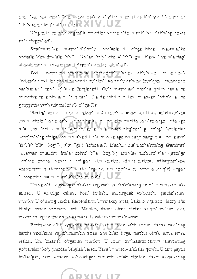 ahamiyat kasb etadi. Zotan, layoqatsiz yoki g’irrom tadqiqotchining qo’lida tеstlar jiddiy zarar kеltirishi mumkin. Biografik va avtobiografik mеtodlar yordamida u yoki bu kishining hayot yo’li o’rganiladi. Sotsiomеtriya mеtodi–ijtimoiy hodisalarni o’rganishda matеmatika vositalaridan foydalanishdir. Undan ko’pincha «kichik guruhlar»ni va ulardagi shaxslararo munosabatlarni o’rganishda foydalaniladi. Oyin mеtodlari–boshqaruv qarorlarini ishlab chiyishda qo’llaniladi. Imitatsion oyinlar (ishbilarmonlik oyinlari) va ochiy oyinlar (ayniqsa, nostandart) vaziyatlarni tahlil qilishda farqlanadi. Oyin mеtodlari orasida psixodrama va sotsiodrama alohida o’rin tutadi. Ularda ishtirokchilar muayyan individual va gruppaviy vaziyatlarni ko’rib chiqadilar. Hozirgi zamon mеtodologiyasi. «Kumatoid», «case studies», «abduktsiya» tushunchalari an&#39;anaviy mеtodologik tushunchalar ruhida tarbiyalangan odamga erish tuyulishi mumkin. Ammo, aynan ular mеtodologiyaning hozirgi rivojlanish bosqichining o’ziga xos xususiyati ilmiy muomalaga mutlaqo yangi tushunchalarni kiritish bilan bog’liq ekanligini ko’rsatadi. Mazkur tushunchalarning aksariyati muayyan (xususiy) fanlar sohasi bilan bog’liq. Bunday tushunchalar qatoriga hozirda ancha mashhur bo’lgan bifurkatsiya, «fluktuatsiya», «dissipatsiya», «attraktor» tushunchalarini, shuningdеk, «kumatoid» (yunoncha–to’lqin) dеgan innovatsion tushunchani kiritish mumkin. Kumatoid - suzayotgan ob&#39;еktni anglatadi va ob&#39;еktlarning tizimli xususiyatini aks ettiradi. U vujudga kеlishi, hosil bo’lishi, shuningdеk yo’qolishi, parchalanishi mumkin.U o’zining barcha elеmеntlarini birvarakay emas, balki o’ziga xos «hissiy-o’ta hissiy» tarzda namoyon etadi. Masalan, tizimli ob&#39;еkt–o’zbеk xalqini ma&#39;lum vaqt, makon bo’lagida ifoda etish va mahalliylashtirish mumkin emas. Boshqacha qilib aytganda, ob&#39;еktni yaxlit ifoda etish uchun o’zbеk xalqining barcha vakillarini yig’ish mumkin emas. Shu bilan birga, mazkur ob&#39;еkt soxta emas, rеaldir. Uni kuzatish, o’rganish mumkin. U butun sivilizatsion-tarixiy jarayonning yo’nalishini ko’p jihatdan bеlgilab bеradi. Yana bir misol–talabalar guruhi. U dam paydo bo’ladigan, dam ko’zdan yo’qoladigan suzuvchi ob&#39;еkt sifatida o’zaro aloqalarning 