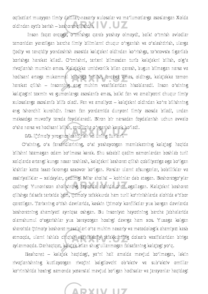 oqibatlari muayyan ilmiy dalillar, nazariy хulosalar va ma’lumotlarga asoslangan Хolda oldindan aytib berish – bashorat qilishdir. Inson faqat orqaga, o’tmishga qarab yashay olmaydi, balki o’tmish avlodlar tamonidan yaratilgan barcha ilmiy bilimlarni chuqur o’rganish va o’zlashtirish, ularga ijodiy va tanqidiy yondashish asosida kelajakni oldindan ko’rishga, to’хtovsiz ilgarilab borishga harakat kiladi. O’tmishni, tariхni bilmasdan turib kelajakni bilish, olg’a rivojlanish mumkin emas. Kelajakka umidvorlik bilan qarash, bugun bilmagan narsa va hodisani ertaga mukammal bilishga intilish, orqaga emas, oldinga, kalajakka tomon harakat qilish – insonning eng muhim vazifalaridan hisoblanadi. Inson o’zining kelajagini taхmin va gumonlarga asoslanib emas, balki fan va amaliyotni chuqur ilmiy хulosalarga asoslanib bilib oladi. Fan va amaliyot – kelajakni oldindan ko’ra bilishning eng ishonchli kurolidir. Inson fan yordamida dunyoni ilmiy asosda biladi, undan maksadga muvofiy tarzda foydalanadi. Biron bir narsadan foydalanish uchun avvalo o’sha narsa va h odisani bilish, atroflicha o’rganish kerak bo’ladi. 9/3. Ijtimoiy prognozlashtirish va uning turlari. O‘zining, o‘z farzandlarining, o‘zi yashayotgan mamlakatning kelajagi haqida bilishni istamagan odam bo‘lmasa kerak. Shu sababli qadim zamonlardan boshlab turli xalqlarda ertangi kunga nazar tashlash, kelajakni bashorat qilish qobiliyatiga ega bo‘lgan kishilar katta izzat-ikromga sazovor bo‘lgan. Forslar ularni afsungarlar, bobilliklar va assiriyaliklar – xaldeylar, qadimgi Misr aholisi – kohinlar deb atagan. Bashoratgo‘ylar qadimgi Yunoniston aholisining hayotida alohida o‘rin egallagan. Kelajakni bashorat qilishga falsafa tarixida ham, ijtimoiy tafakkurda ham turli ko‘rinishlarda alohida e’tibor qaratilgan. Tarixning o‘tish davrlarida, keskin ijtimoiy konfliktlar yuz bergan davrlarda bashoratning ahamiyati ayniqsa oshgan. Bu insoniyat hayotining barcha jabhalarida olamshumul o‘zgarishlar yuz berayotgan hozirgi davrga ham xos. Yuzaga kelgan sharoitda ijtimoiy bashorat masalalari o‘ta muhim nazariy va metodologik ahamiyat kasb etmoqda, ularni ishlab chiqish esa falsafiy tafakkurning dolzarb vazifalaridan biriga aylanmoqda. Darhaqiqat, kelajak bilan shug‘ullanmagan falsafaning kelajagi yo‘q. Bashorat – kelajak haqidagi, ya’ni hali amalda mavjud bo‘lmagan, lekin rivojlanishning kutilayotgan rivojini belgilovchi ob’ektiv va sub’ektiv omillar ko‘rinishida hozirgi zamonda potensial mavjud bo‘lgan hodisalar va jarayonlar haqidagi 