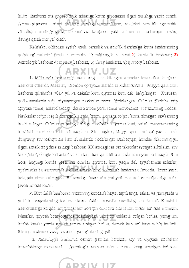 bilim. Bashorat o‘z gnoseologik tabiatiga ko‘ra gipotezani ilgari surishga yaqin turadi. Ammo gipoteza – o‘tmishni ham, hozirgi zamonni ham, kelajakni ham bilishga tatbiq etiladigan mantiqiy shakl, bashorat esa kelajakka yoki hali ma’lum bo‘lmagan hozirgi davrga qarab mo‘ljal oladi. Kelajakni oldindan aytish usuli, teranlik va aniqlik darajasiga ko‘ra bashoratning qo‘yidagi turlarini farqlash mumkin: 1) mifologik bashorat, 2 ) kundalik bashorat; 3) Astrologik bashorat 4) intuitiv bashorat; 5) ilmiy bashorat, 6) ijtimoiy bashorat. 1. Mifologik bashorat arxaik ongda shakllangan obrazlar harakatida kelajakni bashorat qilishdi. Masalan, Drezden qo‘lyozmalarida ta’kidlanishicha Mayya qabilalari bashorat qilishicha 2012 yil 21 dekabr kuni qiyomat kuni deb belgilangan. Xususan, qo‘lyozmalarda to‘p o‘ynayotgan navkarlar ramzi ifodalangan. Olimlar fikricha to‘p Quyosh ramzi, balandlikdagi doira Somon yo‘li ramzi muvozanat markazining ifodasi. Navkarlar to‘pni tepib doiraga kiritishi lozim. Doiraga to‘pni kirita olmagan navkarning boshi olingan. Olimlar to‘pning doiraga tushishini qiyomat kuni, ya’ni muvozanatning buzilishi ramzi deb tahlil qilmoqdalar. Shuningdek, Mayya qabilalari qo‘lyozmalarida dunyoviy suv toshqinlari ham obrazlarda ifodalangan.Darhaqiqat, bundan ikki ming yil ilgari arxaik ong darajasidagi bashorat XX asrdagi tez-tez takrorlanayotgan zilzilalar, suv toshqinlari, dengiz to‘fonlari va shu kabi boshqa tabii ofatlarda namoyon bo‘lmoqda. Shu bois, bugungi kunda pessimist olimlar qiyomat kuni yaqin deb ayyohannos solsalar, optimistlar bu astronomik siklllar almashinuvi xolos deb bashorat qilmoqda. Insoniyatni kelajpda nima kutmoqda. Bu savolga inson o‘z faoliyati maqsadi va natijalariga ko‘ra javob berishi lozim. 2. Kundalik bashorat insonning kundalik hayot tajribasiga, tabiat va jamiyatda u yoki bu voqealarning tez-tez takrorlanishini bevosita kuzatishga asoslanadi. Kundalik bashoratlarga xalqda keng mashhur bo‘lgan ob-havo alomatlari misol bo‘lishi mumkin. Masalan, quyosh botayotganda odatdagidan uzoqroq ushlanib qolgan bo‘lsa, yomg‘irni kutish kerak; yozda ertalab tuman tushgan bo‘lsa, demak kunduzi havo ochiq bo‘ladi; Sharqdan shamol essa, tez orada yomg‘irlar tugaydi. 3. Astrologik bashorat osmon jismlari harakati, Oy va Quyosh tutilishini kuzatishlarga asoslanadi. Astrologik bashorat o‘rta asrlarda keng tarqalgan bo‘lsada 