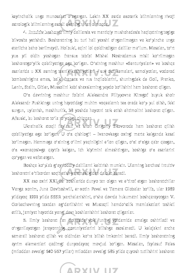 keyinchalik unga munosabat o‘zgargan. Lekin XX asrda ezoterik bilimlarning rivoji astrologik bilimlarning asosli ekanligini tan olmoqda. 4. Intuitiv bashorat ilmiy dalilarsiz va mantiqiy mushohadasiz haqiqatning tagiga bilvosita yetishdir. Bashoratning bu turi hali yaxshi o‘rganilmagan va ko‘pincha unga etarlicha baho berilmaydi. Holbuki, aqlni lol qoldiradigan dalillar ma’lum. Masalan, to‘rt yuz yil oldin yashagan fransuz tabibi Mishel Nostradamus misli ko‘rilmagan bashoratgo‘ylik qobiliyatiga ega bo‘lgan. O‘zining mashhur «Senturiyalari» va boshqa asarlarida u XX asrning texnik kashfiyotlari – suv osti kemalari, samolyotlar, vodorod bombasinigina emas, balki fransuz va rus inqiloblarini, shuningdek de Goll, Franko, Lenin, Stalin, Gitler, Mussolini kabi shaxslarning paydo bo‘lishini ham bashorat qilgan. O‘z davrining mashhur folbini Aleksandra Filippovna Kirxgof buyuk shoir Aleksandr Pushkinga uning hayotidagi muhim voqealarni: tez orada ko‘p pul olish, ikki surgun, uylanish, mashhurlik, 38 yoshda hayotni tark etish ehtimolini bashorat qilgan. Afsuski, bu bashorat to‘la ro‘yobga chiqqan. Ukrainalik atoqli faylasuf va shoir Grigoriy Skovoroda ham bashorat qilish qobiliyatiga ega bo‘lgan. U o‘z qishlog‘i – Ivanovkaga oxirgi marta kelganda kasal bo‘lmagan. Hammaga o‘zining o‘limi yaqinligini e’lon qilgan, o‘zi o‘ziga qabr qazgan, o‘z «xonaqosi»ga qaytib kelgan, ich kiyimini almashtirgan, boshiga o‘z asarlarini qo‘ygan va vafot etgan. Boshqa ko‘plab g‘ayrioddiy dalillarni keltirish mumkin. Ularning barchasi intuitiv bashoratni e’tibordan soqit etish yaramasligidan dalolat beradi. XX aso oxiri XXI asr boshlarida dunyo tan olgan va e’tirof etgan bashoratchilar Vanga xonim, Juna Davitashvili, er-xotin Pavel va Tamara Globalar bo‘lib, ular 1989 yildayoq 1991 yilda SSSR parchalanishini, o‘sha davrda hukumatni boshqarayotgan V. Gorbachevning taxtdan ag‘darilishini va Mustaqil hamdo‘stlik mamlakatlari tashkil etilib, jamiyat hayotida yangi davr boshlanishini bashorat qilganlar. 5. Ilmiy bashorat fan doirasida yoki uning yordamida amalga oshiriladi va o‘rganilayotgan jarayonning qonuniyatlarini bilishga asoslanadi. U kelajakni ancha samarali bashorat qilish va oldindan ko‘ra bilish imkonini beradi. Ilmiy bashoratning ayrim elementlari qadimgi dunyodayoq mavjud bo‘lgan. Masalan, faylasuf Fales (miloddan avvalgi 640-562 yillar) miloddan avvalgi 585 yilda quyosh tutilishini bashorat 