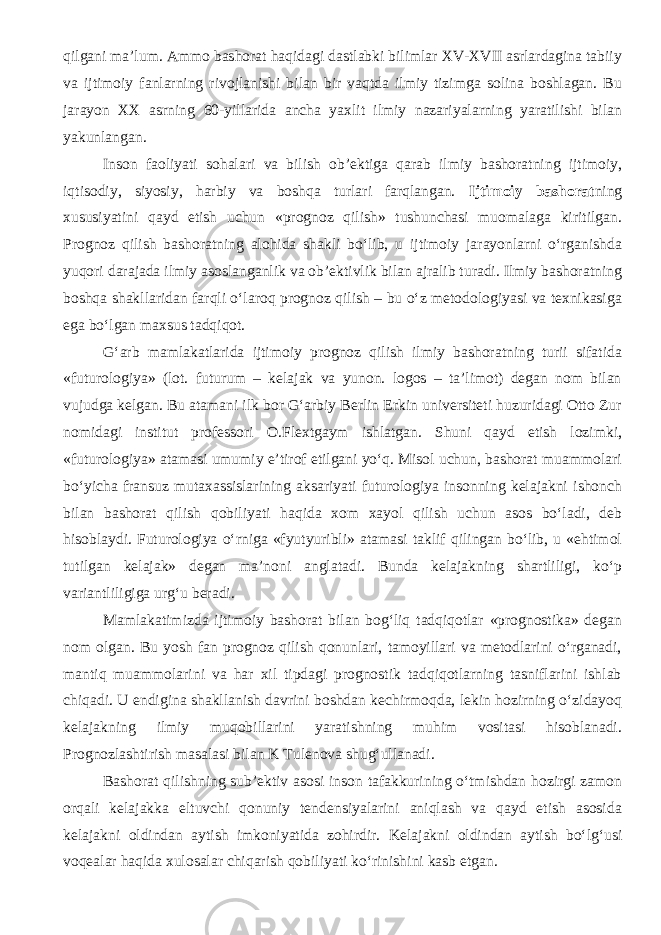 qilgani ma’lum. Ammo bashorat haqidagi dastlabki bilimlar XV-XVII asrlardagina tabiiy va ijtimoiy fanlarning rivojlanishi bilan bir vaqtda ilmiy tizimga solina boshlagan. Bu jarayon XX asrning 60-yillarida ancha yaxlit ilmiy nazariyalarning yaratilishi bilan yakunlangan. Inson faoliyati sohalari va bilish ob’ektiga qarab ilmiy bashoratning ijtimoiy, iqtisodiy, siyosiy, harbiy va boshqa turlari farqlangan. Ijtimoiy bashorat ning xususiyatini qayd etish uchun «prognoz qilish» tushunchasi muomalaga kiritilgan. Prognoz qilish bashoratning alohida shakli bo‘lib, u ijtimoiy jarayonlarni o‘rganishda yuqori darajada ilmiy asoslanganlik va ob’ektivlik bilan ajralib turadi. Ilmiy bashoratning boshqa shakllaridan farqli o‘laroq prognoz qilish – bu o‘z metodologiyasi va texnikasiga ega bo‘lgan maxsus tadqiqot. G‘arb mamlakatlarida ijtimoiy prognoz qilish ilmiy bashoratning turii sifatida «futurologiya» (lot. futurum – kelajak va yunon. logos – ta’limot) degan nom bilan vujudga kelgan. Bu atamani ilk bor G‘arbiy Berlin Erkin universiteti huzuridagi Otto Zur nomidagi institut professori O.Flextgaym ishlatgan. Shuni qayd etish lozimki, «futurologiya» atamasi umumiy e’tirof etilgani yo‘q. Misol uchun, bashorat muammolari bo‘yicha fransuz mutaxassislarining aksariyati futurologiya insonning kelajakni ishonch bilan bashorat qilish qobiliyati haqida xom xayol qilish uchun asos bo‘ladi, deb hisoblaydi. Futurologiya o‘rniga «fyutyuribli» atamasi taklif qilingan bo‘lib, u «ehtimol tutilgan kelajak» degan ma’noni anglatadi. Bunda kelajakning shartliligi, ko‘p variantliligiga urg‘u beradi. Mamlakatimizda ijtimoiy bashorat bilan bog‘liq tadqiqotlar «prognostika» degan nom olgan. Bu yosh fan prognoz qilish qonunlari, tamoyillari va metodlarini o‘rganadi, mantiq muammolarini va har xil tipdagi prognostik tadqiqotlarning tasniflarini ishlab chiqadi. U endigina shakllanish davrini boshdan kechirmoqda, lekin hozirning o‘zidayoq kelajakning ilmiy muqobillarini yaratishning muhim vositasi hisoblanadi. Prognozlashtirish masalasi bilan K Tulenova shug‘ullanadi. Bashorat qilishning sub’ektiv asosi inson tafakkurining o‘tmishdan hozirgi zamon orqali kelajakka eltuvchi qonuniy tendensiyalarini aniqlash va qayd etish asosida kelajakni oldindan aytish imkoniyatida zohirdir. Kelajakni oldindan aytish bo‘lg‘usi voqealar haqida xulosalar chiqarish qobiliyati ko‘rinishini kasb etgan. 