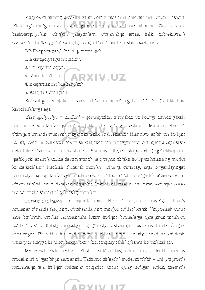 Prognoz qilishning ob’ektiv va sub’ektiv asoslarini aniqlash uni ba’zan bashorat bilan bog‘lanadigan soxta bashoratgo‘yliklardan farqlash imkonini beradi. Odatda, soxta bashoratgo‘yliklar ob’ektiv jarayonlarni o‘rganishga emas, balki sub’ektivistik o‘zboshimchalikka, ya’ni ko‘ngliga kelgan fikrni ilgari surishga asoslanadi. 9/3. Prognozlashtirishning metodlari: 1. Ekstrapolyasiya metodlari. 2. Tarixiy analogiya. 3. Modellashtirish. 4. Ekspertiza usulida baholash. 5. Kelajak stenariylari. Ko‘rsatilgan kelajakni bashorat qilish metodlarining har biri o‘z afzalliklari va kamchiliklariga ega. Ekstrapolyasiya metodlari - qonuniyatlari o‘tmishda va hozirgi davrda yaxshi ma’lum bo‘lgan tendensiyalarni kelajakka tatbiq etishga asoslanadi. Masalan, biron-bir tizimga o‘tmishda muayyan o‘zgarmas tezlik yoki tezlanish bilan rivojlanish xos bo‘lgan bo‘lsa, bizda bu tezlik yoki tezlanish kelajakda ham muayyan vaqt oralig‘ida o‘zgarishsiz qoladi deb hisoblash uchun asoslar bor. Shunday qilib, o‘sish (pasayish) egri chiziqlarini grafik yoki analitik usulda davom ettirish va prognoz ob’ekti bo‘lg‘usi holatining miqdor ko‘rsatkichlarini hisoblab chiqarish mumkin. Shunga qaramay, agar o‘rganilayotgan tendensiya boshqa tendensiyalar bilan o‘zaro ta’sirga kirishish natijasida o‘zgarsa va bu o‘zaro ta’sirni lozim darajada o‘rganish imkoniyati mavjud bo‘lmasa, ekstrapolyasiya metodi uncha samarali bo‘lmasligi mumkin. Tarixiy analogiya – bu taqqoslash yo‘li bilan bilish. Taqqoslanayotgan ijtimoiy hodisalar o‘rtasida farq ham, o‘xshashlik ham mavjud bo‘lishi kerak. Taqqoslash uchun asos bo‘luvchi omillar taqqoslanishi lozim bo‘lgan hodisalarga qaraganda tanishroq bo‘lishi lozim. Tarixiy analogiyaning ijtimoiy bashoratga moslashuvchanlik darajasi cheklangan. Bu tabiiy bir holdir, zero kelajakka boshqa tarixiy sharoitlar yo‘ldosh. Tarixiy analogiya ko‘proq tarixiy faktni faol tanqidiy tahlil qilishga ko‘maklashadi. Modellashtirish metodi bilish ob’ektlarining o‘zini emas, balki ularning modellarini o‘rganishga asoslanadi. Tadqiqot ob’ektini modellashtirish – uni prognostik xususiyatga ega bo‘lgan xulosalar chiqarish uchun qulay bo‘lgan sodda, sxematik 