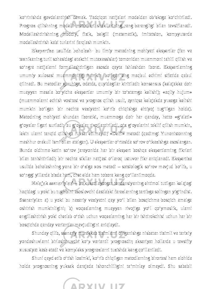 ko‘rinishda gavdalantirish demak. Tadqiqot natijalari modeldan ob’ektga ko‘chiriladi. Prognoz qilishning modelli metodlari shakllarining rang-barangligi bilan tavsiflanadi. Modellashtirishning moddiy, fizik, belgili (matematik), imitatsion, kompyuterda modellashtirish kabi turlarini farqlash mumkin. Ekspertiza usulida baholash - b u ilmiy metodning mohiyati ekspertlar (fan va texnikaning turli sohasidagi etakchi mutaxassislar) tomonidan muammoni tahlil qilish va so‘ngra natijalarni formallashtirilgan asosda qayta ishlashdan iborat. Ekspertlarning umumiy xulosasi muammoning mumkin bo‘lgan eng maqbul echimi sifatida qabul qilinadi. Bu metodlar guruhiga, odatda, quyidagilar kiritiladi: konsensus (kelajakka doir muayyan masala bo‘yicha ekspertlar umumiy bir to‘xtamga kelishi); «aqliy hujum» (muammolarni echish vositasi va prognoz qilish usuli, ayniqsa kelajakda yuzaga kelishi mumkin bo‘lgan bir nechta vaziyatni ko‘rib chiqishga ehtiyoj tug‘ilgan holda). Metodning mohiyati shundan iboratki, muammoga doir har qanday, hatto «g‘alati» g‘oyalar ilgari suriladi; bu g‘oyalar rivojlantiriladi, o‘z g‘oyalarini taklif qilish mumkin, lekin ularni tanqid qilishga ruxsat etilmaydi; «Delfi» metodi (qadimgi Yunonistonning mashhur orakuli ismi bilan atalgan). U ekspertlar o‘rtasida so‘rov o‘tkazishga asoslangan. Bunda oldinma-ketin so‘rov jarayonida har bir ekspert boshqa ekspertlarning fikrlari bilan tanishtiriladi; bir nechta sikllar natijasi o‘laroq ustu vor fikr aniqlanadi. Ekspertiza usulida baholashning yana bir o‘ziga xos metodi – sotsiologik so‘rov mavjud bo‘lib, u so‘nggi yillarda bizda ham, chet elda ham tobora keng qo‘llanilmoqda. Kelajak ssenariylari – bu kuzatilayotgan tendensiyaning ehtimol tutilgan kelajagi haqidagi u yoki bu tusmolni asoslovchi dastlabki farazlarning tartibga solingan yig‘indisi. Ssenariylar: a) u yoki bu nazariy vaziyatni qay yo‘l bilan bosqichma-bosqich amalga oshirish mumkinligini; b) voqealarning muayyan rivojiga yo‘l qo‘ymaslik, ularni engillashtirish yoki chetlab o‘tish uchun voqealarning har bir ishtirokchisi uchun har bir bosqichda qanday variantlar mavjudligini aniqlaydi. Shunday qilib, ssenariy murakkab tizimlarni o‘rganishga nisbatan tizimli va tarixiy yondashuvlarni birlashtiruvchi ko‘p variantli prognozdir; aksariyat hollarda u tavsifiy xususiyat kasb etadi va kompleks prognozlarni tuzishda keng qo‘llaniladi. Shuni qayd etib o‘tish lozimki, ko‘rib chiqilgan metodlarning birortasi ham alohida holda prognozning yuksak darajada ishonchliligini ta’minlay olmaydi. Shu sababli 