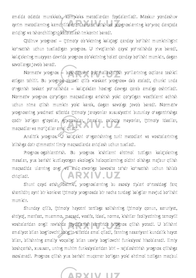 amalda odatda murakkab, kompleks metodlardan foydalaniladi. Mazkur yondashuv ayrim metodlarning kamchiliklarini bartaraf etish va prognozlarning ko‘proq darajada aniqligi va ishonchliligini kafolatlash imkonini beradi. Q idiruv prognozi – ijtimoiy ob’ektning kelajagi qanday bo‘lishi mumkinligini ko‘rsatish uchun tuziladigan prognoz. U rivojlanish qaysi yo‘nalishda yuz beradi, kelajakning muayyan davrida prognoz ob’ektining holati qanday bo‘lishi mumkin, degan savollarga javob beradi. Normativ prognoz – boshqaruvni optimallashtirish yo‘llarining oqilona tashkil etilgan tahlili. Bu prognoz obrazli qilib «teskari prognoz» deb ataladi, chunki unda o‘rganish teskari yo‘nalishda – kelajakdan hozirgi davrga qarab amalga oshiriladi. Normativ prognoz qo‘yilgan maqsadlarga erishish yoki qo‘yilgan vazifalarni echish uchun nima qilish mumkin yoki kerak, degan savolga javob beradi. Normativ prognozning predmeti sifatida ijtimoiy jarayonlar xususiyatini butunlay o‘zgartirishga qodir bo‘lgan g‘oyalar, gipotezalar, farazlar, axloqiy meyorlar, ijtimoiy ideallar, maqsadlar va mo‘ljallar amal qiladi. Analitik prognoz. U kelajakni o‘rganishning turli metodlari va vositalarining bilishga doir qimmatini ilmiy maqsadlarda aniqlash uchun tuziladi. Prognoz-ogohlantirish. Bu prognoz kishilarni ehtimol tutilgan kelajakning masalan, yuz berishi kutilayotgan ekologik haloqatlarning oldini olishga majbur qilish maqsadida ularning ongi va xulq-atvoriga bevosita ta’sir ko‘rsatish uchun ishlab chiqiladi. Shuni qayd etish lozimki, prognozlarning bu asosiy tiplari o‘rtasidagi farq shartlidir; ayni bir konkret ijtimoiy prognozda bir necha turdagi belgilar mavjud bo‘lishi mumkin. Shunday qilib, ijtimoiy hayotni tartibga solishning ijtimoiy qonun, zaruriyat, ehtiyoj, manfaat, muammo, maqsad, vazifa, ideal, norma, kishilar faoliyatining tamoyili vositalaridan ongli ravishda foydalanish zamirida prognoz qilish yotadi. U bilishni amaliyot bilan bog‘lovchi bo‘g‘in sifatida amal qiladi, fanning nazariyani kundalik hayot bilan, bilishning amaliy voqeligi bilan uzviy bog‘lovchi funksiyasi hisoblanadi. Ilmiy boshqarish, xususan, uning muhim funksiyalaridan biri – rejalashtirish prognoz qilishga asoslanadi. Prognoz qilish yuz berishi muqarrar bo‘lgan yoki ehtimol tutilgan maqbul 