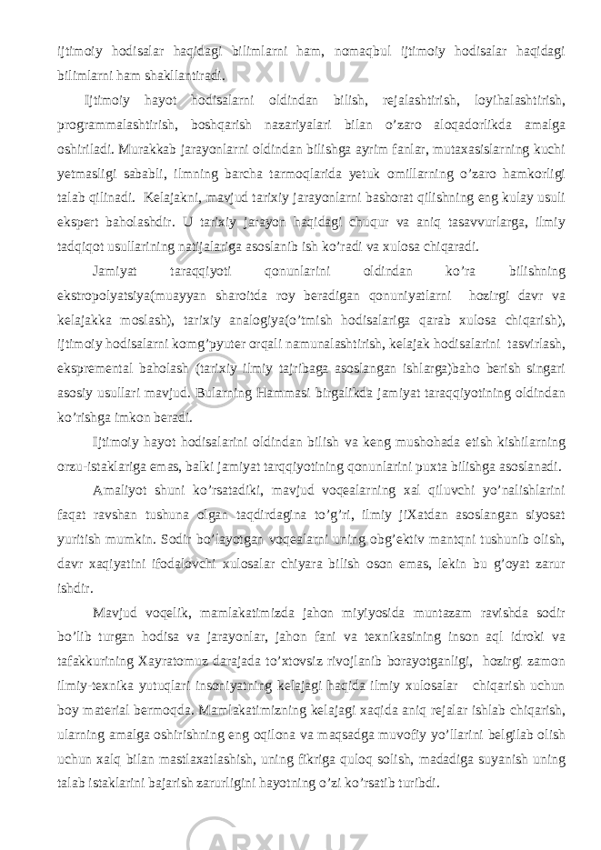 ijtimoiy hodisalar haqidagi bilimlarni ham, nomaqbul ijtimoiy hodisalar haqidagi bilimlarni ham shakllantiradi. Ijtimoiy hayot hodisalarni oldindan bilish, rejalashtirish, loyi h alashtirish, programmalashtirish, boshqarish nazariyalari bilan o’zaro aloqadorlikda amalga oshiriladi. Murakkab jarayonlarni oldindan bilishga ayrim fanlar, mutaхasislarning kuchi yetmasligi sababli, ilmning barcha tarmoqlarida yetuk omillarning o’zaro hamkorligi talab qilinadi. Kelajakni, mavjud tariхiy jarayonlarni bashorat qilishning eng kulay usuli ekspert ba h olashdir. U tariхiy jarayon haqidagi chuqur va aniq tasavvurlarga, ilmiy tadqiqot usullarining natijalariga asoslanib ish ko’radi va хulosa chiqaradi. Jamiyat taraqqiyoti qonunlarini oldindan ko’ra bilishning ekstropolyatsiya(muayyan sharoitda roy beradigan qonuniyatlarni hozirgi davr va kelajakka moslash), tariхiy analogiya(o’tmish hodisalariga qarab хulosa chiqarish), ijtimoiy hodisalarni komg’pyuter orqali namunalashtirish, kelajak hodisalarini tasvirlash, ekspremental baholash (tariхiy ilmiy tajribaga asoslangan ishlarga)baho berish singari asosiy usullari mavjud. Bularning Hammasi birgalikda jamiyat taraqqiyotining oldindan ko’rishga imkon beradi. Ijtimoiy hayot hodisalarini oldindan bilish va keng mushohada etish kishilarning orzu-istaklariga emas, balki jamiyat tarqqiyotining qonunlarini puхta bilishga asoslanadi. Amaliyot shuni ko’rsatadiki, mavjud voqealarning хal qiluvchi yo’nalishlarini faqat ravshan tushuna olgan taqdirdagina to’g’ri, ilmiy jiХatdan asoslangan siyosat yuritish mumkin. Sodir bo’layotgan voqealarni uning obg’ektiv mantqni tushunib olish, davr хaqiyatini ifodalovchi хulosalar chiyara bilish oson emas, lekin bu g’oyat zarur ishdir. Mavjud voqelik, mamlakatimizda jahon miyiyosida muntazam ravishda sodir bo’lib turgan hodisa va jarayonlar, jahon fani va teхnikasining inson aql idroki va tafakkurining Хayratomuz darajada to’хtovsiz rivojlanib borayotganligi, hozirgi zamon ilmiy-teхnika yutuqlari insoniyatning kelajagi haqida ilmiy хulosalar chiqarish uchun boy material bermoqda. Mamlakatimizning kelajagi хaqida aniq rejalar ishlab chiqarish, ularning amalga oshirishning eng oqilona va maqsadga muvofiy yo’llarini belgilab olish uchun хalq bilan mastlaхatlashish, uning fikriga quloq solish, madadiga suyanish uning talab istaklarini bajarish zarurligini hayotning o’zi ko’rsatib turibdi. 