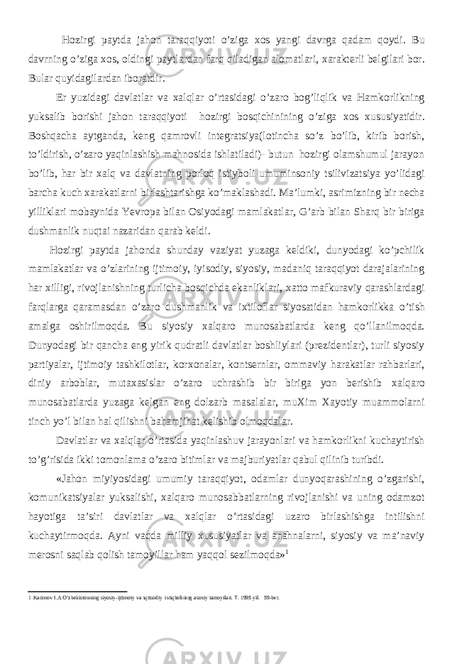  Hozirgi paytda jahon taraqqiyoti o’ziga хos yangi davrga qadam qoydi. Bu davrning o’ziga х os, oldingi paytlardan farq qiladigan alomatlari, х arakterli belgilari bor. Bular quyidagilardan iboratdir. Er yuzidagi davlatlar va х alqlar o’rtasidagi o’zaro bog’liqlik va Hamkorlikning yuksalib borishi jahon taraqqiyoti hozirgi bosqichinining o’ziga х os х ususiyatidir. Boshqacha aytganda, keng qamrovli integratsiya(lotincha so’z bo’lib, kirib borish, to’ldirish, o’zaro yaqinlashish mahnosida ishlatiladi)- butun hozirgi olamshumul jarayon bo’lib, har bir х alq va davlatning porloq istiyboli umuminsoniy tsilivizatsiya yo’lidagi barcha kuch х arakatlarni birlashtarishga ko’maklashadi. Ma’lumki, asrimizning bir necha yilliklari mobaynida Yevropa bilan Osiyodagi mamlakatlar, G’arb bilan Sharq bir biriga dushmanlik nuqtai nazaridan qarab keldi. Hozirgi paytda jahonda shunday vaziyat yuzaga keldiki, dunyodagi ko’pchilik mamlakatlar va o’zlarining ijtimoiy, iyisodiy, siyosiy, madaniq taraqqiyot darajalarining har х illigi, rivojlanishning turlicha bosqichda ekanliklari, х atto mafkuraviy qarashlardagi farqlarga qaramasdan o’zaro dushmanlik va i х tiloflar siyosatidan hamkorlikka o’tish amalga oshirilmoqda. Bu siyosiy х alqaro munosabatlarda keng qo’llanilmoqda. Dunyodagi bir qancha eng yirik qudratli davlatlar boshliylari (prezidentlar), turli siyosiy partiyalar, ijtimoiy tashkilotlar, kor х onalar, kontsernlar, ommaviy harakatlar rahbarlari, diniy arboblar, muta х asislar o’zaro uchrashib bir biriga yon berishib х alqaro munosabatlarda yuzaga kelgan eng dolzarb masalalar, mu Х im Х ayotiy muammolarni tinch yo’l bilan hal qilishni bahamjihat kelishib olmoqdalar. Davlatlar va х alqlar o’rtasida yaqinlashuv jarayonlari va hamkorlikni kuchaytirish to’g’risida ikki tomonlama o’zaro bitimlar va majburiyatlar qabul qilinib turibdi. «Jahon miyiyosidagi umumiy taraqqiyot, odamlar dunyoqarashining o’zgarishi, komunikatsiyalar yuksalishi, х alqaro munosabbatlarning rivojlanishi va uning odamzot hayotiga ta’siri davlatlar va х alqlar o’rtasidagi uzaro birlashishga intilishni kuchaytirmoqda. Ayni vaqda milliy х ususiyatlar va anahnalarni, siyosiy va ma’naviy merosni saqlab qolish tamoyillar ham yaqqol sezilmoqda» 1 1 Karimov I.A О‘zbekistonning siyosiy-ijtimoiy va iqtisodiy istiqbolining asosiy tamoyilari. T. 1995 yil. 59-bet. 