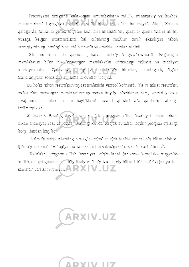 Insoniyatni qiziytirib kelayotgan umumbashariy milliy, mintaqaviy va boshqa muammolarni ilgargidek i х tiloflar yo’li bilan hal qilib bo’lmaydi. Shu ji Х atdan qaraganda, i х tiloflar emas, sog’lom kuchlarni birlashtirish, qarama- qarshiliklarni birligi yuzaga kelgan muammolarni hal qilishning mu Х im omili ekanligini jahon taraqqiyotining hozirgi bosqichi ko’rsatib va amalda isbotlab turibdi. Shuning bilan bir qatorda jahonda mulkiy tengsizlik-sanoati rivojlangan mamlakatlar bilan rivojlanayotgan mamlakatlar o’rtasidagi tafovut va ziddiyat kuchaymoqda. Qolaversa, ilmiy va teхnikaviy bilimlar, shuningdek, ilg’or teхnalogiyalar sohasida ham katta tafovutlar mavjud. Bu h olat jahon resurslarining taqsimlashda yaqqol ko’rinadi. Ya’ni tabiat resurslari aslida rivojlanayotgan mamlakatlarning asosiy boyligi hisoblansa ham, sanoati yuksak rivojlangan mamlakatlar bu boyliklarni nazorat qilishni o’z qo’llariga olishga intilmoqdalar. X ulosa lar. Bizning davrimizda kelajakni prognoz qilish insoniyat uchun tobora ulkan ahamiyat kasb etmoqda. Bugungi kunda kelajak avlodlar taqdiri prognoz qilishga ko‘p jihatdan bog‘liq. Ijtimoiy tadqiqotlarning hozirgi darajasi kelajak haqida ancha aniq bilim olish va ijtimoiy bashoratni «utopiyalar» sohasidan fan sohasiga o‘tkazish imkonini beradi. Kelajakni prognoz qilish insoniyat istiqbollarini fanlararo kompleks o‘rganish bo‘lib, u faqat gumanitar, tabiiy-ilmiy va ilmiy-texnikaviy bilimni birlashtirish jarayonida samarali bo‘lishi mumkin. 