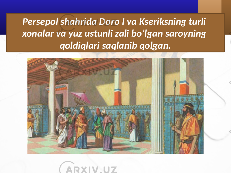 Persepol shahrida Doro I va Kseriksning turli xonalar va yuz ustunli zali bo’lgan saroyning qoldiqlari saqlanib qolgan. 