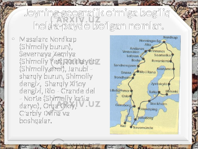 Joyning geografik o&#39;rniga bog&#39;liq holda paydo bo&#39;lgan nomlar. • Masalan: Nordkap (Shimoliy burun), Severnaya Zemlya (Shimoliy Yer), Xokkaydo (Shimoliy orol), Janubi - sharqiy burun, Shimoliy dengiz, Sharqiy Xitoy dengizi, Rio - Grande del - Norte (Shimoliy katta daryo), Orqa Oloy, G&#39;arbiy Dvina va boshqalar. 
