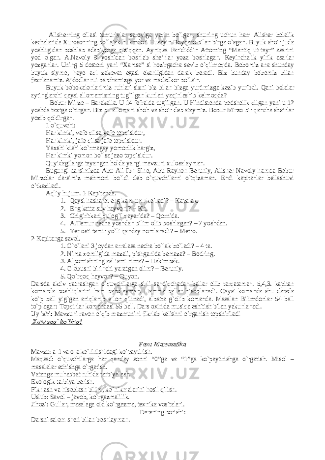  Alisherning oilasi temuriylar saroyiga yaqin bo`lgan, shuning uchun ham Alisher bolalik kechalarida Xurosonning bo`lajak hukmdori Husayin Boyqaro bilan birga o`sgan. Buyuk shoir juda yoshligidan boshlab adabiyotga qiziqqan. Ayniqsa Farididdin Attorning “Mantiq ut-tayr” asarini yod olgan. A.Navoiy 9 yoshidan boshlab she’rlar yoza boshlagan. Keyinchalik yirik asarlar yozganlar. Uning 5 dostoni yani “Xamsa” si hozirgacha sevib o`qilmoqda. Bobomiz ana shunday buyuk siymo, hayo aql zakovat egasi ekanligidan darak beradi. Biz bunday bobomiz bilan faxrlanamiz. Ajdodlar rui barchamizga yor va madadkor bo`lsin. Buyuk bobokalonlarimiz ruhlari sizni biz bilan bizga yurtimizga kezib yuribdi. Qani bolalar aytinglarchi qaysi allomamizning tug`ilgan kunlari yaqinlashib kelmoqda? - Bobur Mirzo – Barakalla. U 14 fefralda tug`ilgan. U Hindistonda podsholik qilgan yani u 12 yoshda taxtga o`tirgan. Biz bu allomani shoh va shoir deb ataymiz. Bobur Mirzo bir qancha she’rlar yozib qoldirgan. 1 o`quvchi: Har kimki, vafo qilsa vafo topqisidur, Har kimki, jafo qilsa jafo topqisidur. Yaxshi kishi ko`rmagay yomonlik hargiz, Har kimki yomon bo`lsa jazo topqisidur. Quyidagilarga tayangan holda yangi mavzuni xulosalayman. Bugungi darsimizda Abu Ali Ibn Sino, Abu Rayhon Beruniy, Alisher Navoiy hamda Bobur Mirzolar darsimiz mehmoni bo`ldi deb o`quvchilarni o`tqizaman. Endi kapitanlar bellashuvi o`tkaziladi. Aqliy hujum. 1-Kapitanda. 1. Qaysi hasharot eng kam umr ko`radi? – Kapalak. 2. Eng katta suv hayvoni? – Kit. 3. Chigiritkani qulog`I qayerida? – Qornida. 4. A.Temur necha yoshdan bilim olib boshlagan? – 7 yoshdan. 5. Yer osti temir yo`li qanday nomlanadi? – Metro. 2-Kapitanga savol. 1. G`o`lani 3 joydan arralasa necha bo`lak bo`ladi? – 4 ta. 2. Nima xomligida mazali, pishganida bemaza? – Bodring. 3. Alpomishning asl ismi nima? – Hakimbek. 4. Globusni birinchi yaratgan olim? – Beruniy. 5. Qo`rqoq hayvon? – Quyon. Darsda aktiv qatnashgan o`quvchilarga sirli sandiqchadan ballar olib tarqataman. 5,4,3. kapitan komanda boshliqlarini ham baholayman. Hamma ballar hisoblanadi. Qaysi komanda shu darsda ko`p ball yig`gan aniqlanib e’lon qilinadi, albatta g`olib komanda. Masalan Bilimdonlar 54 ball to`plagan: Topqirlar komandasi 55 ball. Dars oxirida musiqa eshitish bilan yakunlanadi. Uy ishi: Mavzuni ravon o`qib mazmunini fikrlab kelishni o`rganish topshiriladi Xayr sog` bo`ling! Fan: Matematika Mavzu: a-1 va o-a ko`rinishidagi ko`paytirish. Maqsad: o`quvchilarga har qanday sonni “0”ga va “1”ga ko`paytirishga o`rgatish. Misol – masalalar echishga o`rgatish. Vatanga muhabbat ruhida tarbiyalash. Ekologik tarbiya berish. Fikrlash va hisoblash bilim, ko`nikmalarini hosil qilish. Uslub: Savol – javob, ko`rgazmalilik. Jihozi: Gullar, masalaga oid ko`rgazma, texnika vositalari. Darsning borishi: Darsni salom sheri bilan boshlayman. 