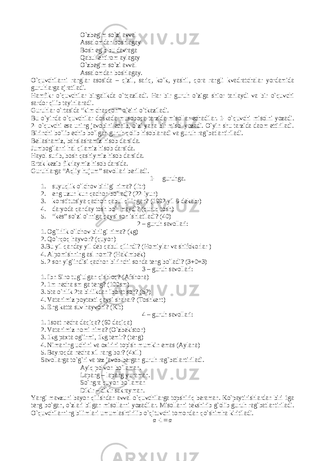 O`zbegim so`zi avval Assalomdan boshlagay Bosh egib bu davraga Qabul ehtirom aylagay O`zbegim so`zi avval Assalomdan boshlagay. O`quvchilarni ranglar asosida – qizil, sariq, ko`k, yashil, qora rangli kvadratchalar yordamida guruhlarga ajratiladi. Hamfikr o`quvchilar birgalikda o`tqaziladi. Har bir guruh o`ziga shior tanlaydi va bir o`quvchi sardor qilib tayinlanadi. Guruhlar o`rtasida “kim chaqqon” o`eini o`tkaziladi. Bu o`yinda o`quvchilar doskada musoboqa tarzida misollar echadilar. 1- o`quvchi misolni yozadi. 2- o`quvchi esa uning javobini echib, o`zi yana bir misol yozadi. O`yin shu tarzida daom ettiriladi. Birinchi bo`lib echib bo`lgan guruh qolib hisoblanadi va guruh rag`batlantiriladi. Bellashamiz, bahslashamiz hisob darsida. Jumbog`larni hal qilamiz hisob darsida. Hayol surib, bosh qashiymiz hisob darsida. Ertak kezib fikrlaymiz hisob darsida. Guruhlarga “Aqliy hujum” savollari beriladi. 1- guruhga. 1. suyuqlik o`lchov birligi nima? (litr) 2. eng uzun kun qachon bo`ladi? (22-iyun) 3. konstitutsiya qachon qabul qilingan? (1992 yil 8-dekabr) 4. daryoda qanday tosh bo` lmaydi? (quruq tosh) 5. “kes” so`zi o`rniga qaysi son ishlatiladi? (40) 2 – guruh savollari: 1. Og`irlik o`lchov birligi nima? (kg) 2. Qo`rqoq hayvon? (quyon) 3.Bu yil qanday yil deb qabul qilindi? (Homiylar va shifokorlar ) 4. Alpomishning asl nomi? (Hakimbek) 5. 2 son yig`indisi qachon birinchi sonda teng bo`ladi? (3+0=3) 3 – guruh savollari: 1. Ibn Sino tug`ulgan qishloq? (Afshona) 2. 1m necha sm ga teng? (100sm) 3. 5ta o`nlik 2ta birlikdan iborat son? (52) 4. Vatanimiz poytaxti qaysi shahar? (Toshkent) 5. Eng katta suv hayvoni? (Kit) 4 – guruh savollari: 1. 1soat necha daqiqa? (60 daqiqa) 2. Vatanimiz nomi nima? (O`zbekiston) 3. 1kg paxta og`irmi, 1kg temir? (teng) 4. Nimaning uchini va oxirini topish mumkin emas (Aylana) 5. Bayroqda necha xil rang bor? (4xil) Savollarga to`g`ri va tez javob bergan guruh rag`batlantiriladi. Ayiq polvon bo`laman. Lapang – lapang yuraman. So`ngra quyon bo`laman Dikir – dikir sakrayman. Yangi mavzuni bayon qilishdan avval o`quvchilarga topshiriq beraman. Ko`paytirishlardan biri 1ga teng bo`gan, o`zlari bilgan misollarni yozadilar. Misollarni tekshirib g`olib guruh rag`batlantiriladi. O`quvchilarning bilimlari umumlashtirilib o`qituvchi tomondan qo`shimha kiritiladi.а а  1 