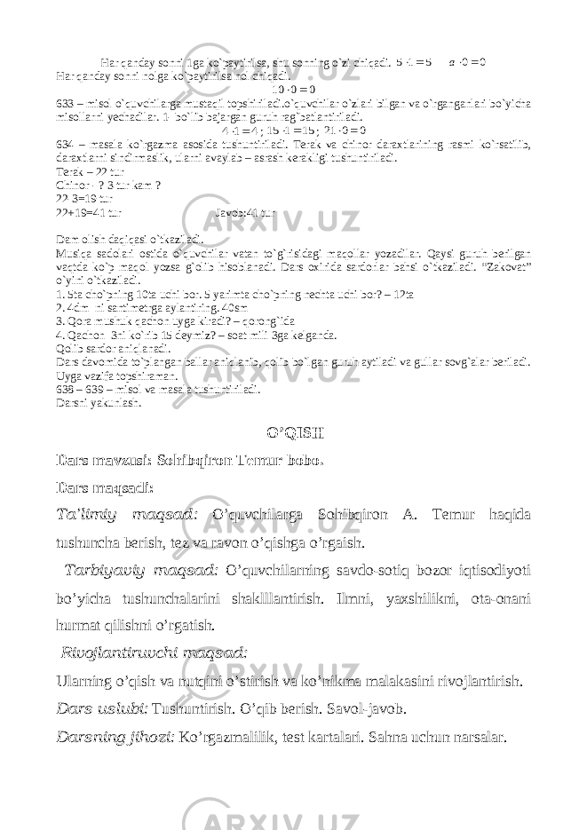 Har qanday sonni 1ga ko`paytirilsa, shu sonning o`zi chiqadi. 5 1 5   0 0 а Har qanday sonni nolga ko`paytirilsa nol chiqadi. 0 0 10   633 – misol o`quvchilarga mustaqil topshiriladi.o`quvchilar o`zlari bilgan va o`rganganlari bo`yicha misollarni yechadilar. 1- bo`lib bajargan guruh rag`batlantiriladi. 4 1 4   ; 15 1 15   ; 0 0 21   634 – masala ko`rgazma asosida tushuntiriladi. Terak va chinor daraxtlarining rasmi ko`rsatilib, daraxtlarni sindirmaslik, ularni avaylab – asrash kerakligi tushuntiriladi. Terak – 22 tur Chinor - ? 3 tur kam ? 22-3=19 tur 22+19=41 tur Javob:41 tur Dam olish daqiqasi o`tkaziladi. Musiqa sadolari ostida o`quvchilar vatan to`g`risidagi maqollar yozadilar. Qaysi guruh berilgan vaqtda ko`p maqol yozsa g`olib hisoblanadi. Dars oxirida sardorlar bahsi o`tkaziladi. “Zakovat” o`yini o`tkaziladi. 1. 5ta cho`pning 10ta uchi bor. 5 yarimta cho`pning nechta uchi bor? – 12ta 2. 4dm ni santimetrga aylantiring. 40sm 3. Qora mushuk qachon uyga kiradi? – qorong`ida 4. Qachon 3ni ko`rib 15 deymiz? – soat mili 3ga kelganda. Qolib sardor aniqlanadi. Dars davomida to`plangan ballar aniqlanib, qolib bo`lgan guruh aytiladi va gullar sovg`alar beriladi. Uyga vazifa topshiraman. 638 – 639 – misol va masala tushuntiriladi. Darsni yakunlash. O’QISH Dars mavzusi: Sohibqiron Temur bobo. Dars maqsadi: Ta’limiy maqsad: O’quvchilarga Sohibqiron A. Temur haqida tushuncha berish, tez va ravon o’qishga o’rgaish. Tarbiyaviy maqsad: O’quvchilarning savdo-sotiq bozor iqtisodiyoti bo’yicha tushunchalarini shaklllantirish. Ilmni, yaxshilikni, ota-onani hurmat qilishni o’rgatish. Rivojlantiruvchi maqsad: Ularning o’qish va nutqini o’stirish va ko’nikma malakasini rivojlantirish. Dars uslubi: Tushuntirish. O’qib berish. Savol-javob. Darsning jihozi: Ko’rgazmalilik, test kartalari. Sahna uchun narsalar. 