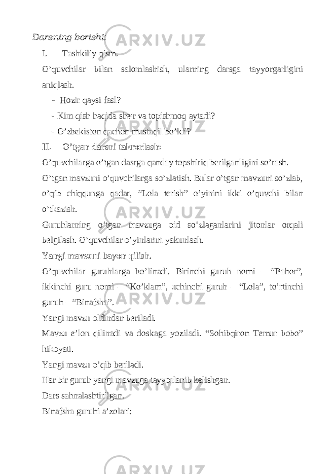 Darsning borishi: I. Tashkiliy qism. O’quvchilar bilan salomlashish, ularning darsga tayyorgarligini aniqlash.   Hozir qaysi fasl?  Kim qish haqida she&#39;r va topishmoq aytadi?  O’zbekiston qachon mustaqil bo’ldi? II. O’tgan darsni takrorlash: O’quvchilarga o’tgan dasrga qanday topshiriq berilganligini so’rash. O’tgan mavzuni o’quvchilarga so’zlatish. Bular o’tgan mavzuni so’zlab, o’qib chiqqunga qadar, “Lola terish” o’yinini ikki o’quvchi bilan o’tkazish. Guruhlarning o’tgan mavzuga oid so’zlaganlarini jitonlar orqali belgilash. O’quvchilar o’yinlarini yakunlash. Yangi mavzuni bayon qilish . O’quvchilar guruhlarga bo’linadi. Birinchi guruh nomi – “Bahor”, ikkinchi guru nomi – “Ko’klam”, uchinchi guruh – “Lola”, to’rtinchi guruh – “Binafsha”. Yangi mavzu oldindan beriladi. Mavzu e’lon qilinadi va doskaga yoziladi. “Sohibqiron Temur bobo” hikoyati. Yangi mavzu o’qib beriladi. Har bir guruh yangi mavzuga tayyorlanib kelishgan. Dars sahnalashtirilgan. Binafsha guruhi a’zolari: 