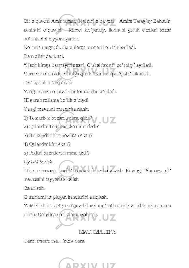 Bir o’quvchi Amir temur, ikkinchi o’quvchi – Amire Tarag’ay Bahodir, uchinchi o’quvchi – Kamol Xo’jandiy. Ikkinchi guruh a’zolari bozor ko’rinishini tayyorlaganlar. Ko’rinish tugaydi. Guruhlarga mustaqil o’qish beriladi. Dam olish daqiqasi. “Hech kimga bermaymiz seni, O’zbekiston!” qo’shig’i aytiladi. Guruhlar o’rtasida minutga qarab “Kim ko’p o’qish” otkazadi. Test kartalari tarqatiladi. Yangi mavzu o’quvchilar tomonidan o’qiladi. III guruh rollarga bo’lib o’qiydi. Yangi mavzuni mustahkamlash. 1) Temurbek bozorda nima qildi? 2) Qalandar Temurbekka nima dedi? 3) Ruboiyda nima yozilgan ekan? 4) Qalandar kim ekan? 5) Padari buzrukvori nima dedi? Uy ishi berish. “Temur bozorga bordi” mavzusida insho yozish. Keyingi “Samarqand” mavzusini tayyorlab kelish. Baholash. Guruhlarni to’plagan baholarini aniqlash. Yaxshi ishtirok etgan o’quvchilarni rag’batlantirish va ishlarini namuna qilish. Qo’yilgan baholarni izohlash. MATEMATIKA Dars: noandoza. Ertak dars. 