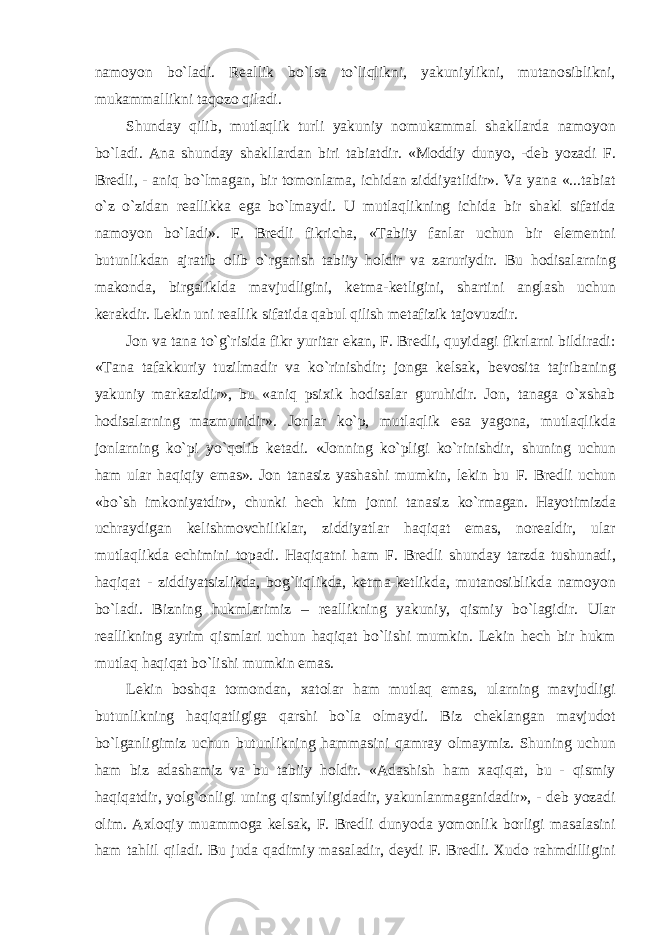 namoyon bo`ladi. Reallik bo`lsa to`liqlikni, yakuniylikni, mutanosiblikni, mukammallikni taqozo qiladi. Shunday qilib, mutlaqlik turli yakuniy nomukammal shakllarda namoyon bo`ladi. Ana shunday shakllardan biri tabiatdir. «Moddiy dunyo, -deb yozadi F. Bredli, - aniq bo`lmagan, bir tomonlama, ichidan ziddiyatlidir». Va yana «...tabiat o`z o`zidan reallikka ega bo`lmaydi. U mutlaqlikning ichida bir shakl sifatida namoyon bo`ladi». F. Bredli fikricha, «Tabiiy fanlar uchun bir elementni butunlikdan ajratib olib o`rganish tabiiy holdir va zaruriydir. Bu hodisalarning makonda, birgaliklda mavjudligini, ketma-ketligini, shartini anglash uchun kerakdir. Lekin uni reallik sifatida qabul qilish metafizik tajovuzdir. Jon va tana to`g`risida fikr yuritar ekan, F. Bredli, quyidagi fikrlarni bildiradi: «Tana tafakkuriy tuzilmadir va ko`rinishdir; jonga kelsak, bevosita tajribaning yakuniy markazidir», bu «aniq psixik hodisalar guruhidir. Jon, tanaga o`xshab hodisalarning mazmunidir». Jonlar ko`p, mutlaqlik esa yagona, mutlaqlikda jonlarning ko`pi yo`qolib ketadi. «Jonning ko`pligi ko`rinishdir, shuning uchun ham ular haqiqiy emas». Jon tanasiz yashashi mumkin, lekin bu F. Bredli uchun «bo`sh imkoniyatdir», chunki hech kim jonni tanasiz ko`rmagan. Hayotimizda uchraydigan kelishmovchiliklar, ziddiyatlar haqiqat emas, norealdir, ular mutlaqlikda echimini topadi. Haqiqatni ham F. Bredli shunday tarzda tushunadi, haqiqat - ziddiyatsizlikda, bog`liqlikda, ketma-ketlikda, mutanosiblikda namoyon bo`ladi. Bizning hukmlarimiz – reallikning yakuniy, qismiy bo`lagidir. Ular reallikning ayrim qismlari uchun haqiqat bo`lishi mumkin. Lekin hech bir hukm mutlaq haqiqat bo`lishi mumkin emas. Lekin boshqa tomondan, xatolar ham mutlaq emas, ularning mavjudligi butunlikning haqiqatligiga qarshi bo`la olmaydi. Biz cheklangan mavjudot bo`lganligimiz uchun butunlikning hammasini qamray olmaymiz. Shuning uchun ham biz adashamiz va bu tabiiy holdir. «Adashish ham xaqiqat, bu - qismiy haqiqatdir, yolg`onligi uning qismiyligidadir, yakunlanmaganidadir», - deb yozadi olim. Axloqiy muammoga kelsak, F. Bredli dunyoda yomonlik borligi masalasini ham tahlil qiladi. Bu juda qadimiy masaladir, deydi F. Bredli. Xudo rahmdilligini 