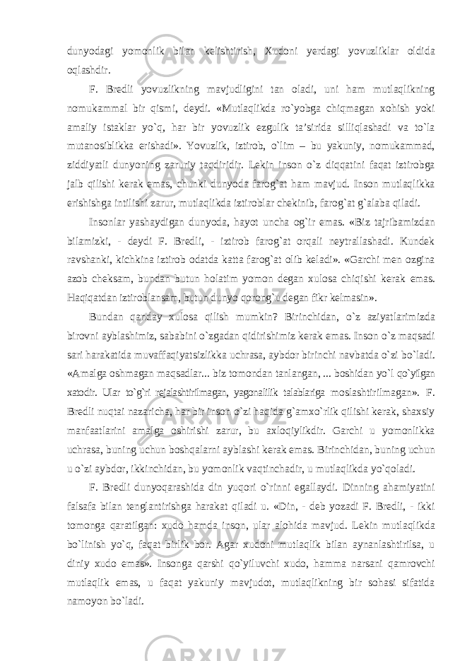 dunyodagi yomonlik bilan kelishtirish, Xudoni yerdagi yovuzliklar oldida oqlashdir. F. Bredli yovuzlikning mavjudligini tan oladi, uni ham mutlaqlikning nomukammal bir qismi, deydi. «Mutlaqlikda ro`yobga chiqmagan xohish yoki amaliy istaklar yo`q, har bir yovuzlik ezgulik ta’sirida silliqlashadi va to`la mutanosiblikka erishadi». Yovuzlik, iztirob, o`lim – bu yakuniy, nomukammad, ziddiyatli dunyoning zaruriy taqdiridir. Lekin inson o`z diqqatini faqat iztirobga jalb qilishi kerak emas, chunki dunyoda farog`at ham mavjud. Inson mutlaqlikka erishishga intilishi zarur, mutlaqlikda iztiroblar chekinib, farog`at g`alaba qiladi. Insonlar yashaydigan dunyoda, hayot uncha og`ir emas. «Biz tajribamizdan bilamizki, - deydi F. Bredli, - iztirob farog`at orqali neytrallashadi. Kundek ravshanki, kichkina iztirob odatda katta farog`at olib keladi». «Garchi men ozgina azob cheksam, bundan butun holatim yomon degan xulosa chiqishi kerak emas. Haqiqatdan iztiroblansam, butun dunyo qorong`u degan fikr kelmasin». Bundan qanday xulosa qilish mumkin? Birinchidan, o`z aziyatlarimizda birovni ayblashimiz, sababini o`zgadan qidirishimiz kerak emas. Inson o`z maqsadi sari harakatida muvaffaqiyatsizlikka uchrasa, aybdor birinchi navbatda o`zi bo`ladi. «Amalga oshmagan maqsadlar... biz tomondan tanlangan, ... boshidan yo`l qo`yilgan xatodir. Ular to`g`ri rejalashtirilmagan, yagonalilik talablariga moslashtirilmagan». F. Bredli nuqtai nazaricha, har bir inson o`zi haqida g`amxo`rlik qilishi kerak, shaxsiy manfaatlarini amalga oshirishi zarur, bu axloqiylikdir. Garchi u yomonlikka uchrasa, buning uchun boshqalarni ayblashi kerak emas. Birinchidan, buning uchun u o`zi aybdor, ikkinchidan, bu yomonlik vaqtinchadir, u mutlaqlikda yo`qoladi. F. Bredli dunyoqarashida din yuqori o`rinni egallaydi. Dinning ahamiyatini falsafa bilan tenglantirishga harakat qiladi u. «Din, - deb yozadi F. Bredli, - ikki tomonga qaratilgan: xudo hamda inson, ular alohida mavjud. Lekin mutlaqlikda bo`linish yo`q, faqat birlik bor. Agar xudoni mutlaqlik bilan aynanlashtirilsa, u diniy xudo emas». Insonga qarshi qo`yiluvchi xudo, hamma narsani qamrovchi mutlaqlik emas, u faqat yakuniy mavjudot, mutlaqlikning bir sohasi sifatida namoyon bo`ladi. 