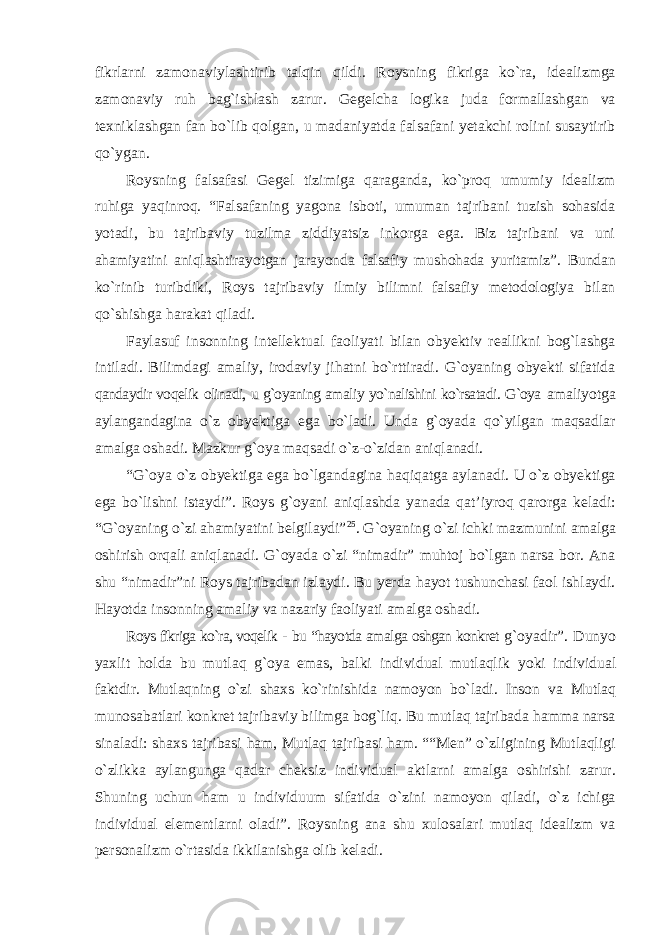 fikrlarni zamonaviylashtirib talqin qildi. Roysning fikriga kо`ra, idealizmga zamonaviy ruh bag`ishlash zarur. Gegelcha logika juda formallashgan va texniklashgan fan bо`lib qolgan, u madaniyatda falsafani yetakchi rolini susaytirib qо`ygan. Roysning falsafasi Gegel tizimiga qaraganda, kо`proq umumiy idealizm ruhiga yaqinroq. “Falsafaning yagona isboti, umuman tajribani tuzish sohasida yotadi, bu tajribaviy tuzilma ziddiyatsiz inkorga ega. Biz tajribani va uni ahamiyatini aniqlashtirayotgan jarayonda falsafiy mushohada yuritamiz”. Bundan kо`rinib turibdiki, Roys tajribaviy ilmiy bilimni falsafiy metodologiya bilan qо`shishga harakat qiladi. Faylasuf insonning intellektual faoliyati bilan obyektiv reallikni bog`lashga intiladi. Bilimdagi amaliy, irodaviy jihatni bо`rttiradi. G`oyaning obyekti sifatida qandaydir voqelik olinadi, u g`oyaning amaliy yо`nalishini kо`rsatadi. G`oya amaliyotga aylangandagina о `z obyektiga ega b о `ladi. Unda g`oyada qо`yilgan maqsadlar amalga oshadi. Mazkur g`oya maqsadi о`z-о`zidan aniqlanadi. “G`oya о`z obyektiga ega bо`lgandagina haqiqatga aylanadi. U о`z obyektiga ega bо`lishni istaydi”. Roys g`oyani aniqlashda yanada qat’iyroq qarorga keladi: “G`oyaning о`zi ahamiyatini belgilaydi” 25 . G`oyaning о`zi ichki mazmunini amalga oshirish orqali aniqlanadi. G`oyada о`zi “nimadir” muhtoj bо`lgan narsa bor. Ana shu “nimadir”ni Roys tajribadan izlaydi. Bu yerda hayot tushunchasi faol ishlaydi. Hayotda insonning amaliy va nazariy faoliyati amalga oshadi. Roys fikriga kо`ra, voqelik - bu “hayotda amalga oshgan konkret g`oyadir”. Dunyo yaxlit holda bu mutlaq g`oya emas, balki individual mutlaqlik yoki individual faktdir. Mutlaqning о`zi shaxs kо`rinishida namoyon bо`ladi. Inson va Mutlaq munosabatlari konkret tajribaviy bilimga bog`liq. Bu mutlaq tajribada hamma narsa sinaladi: shaxs tajribasi ham, Mutlaq tajribasi ham. ““Men” о`zligining Mutlaqligi о`zlikka aylangunga qadar cheksiz individual aktlarni amalga oshirishi zarur. Shuning uchun ham u individuum sifatida о`zini namoyon qiladi, о`z ichiga individual elementlarni oladi”. Roysning ana shu xulosalari mutlaq idealizm va personalizm о`rtasida ikkilanishga olib keladi. 