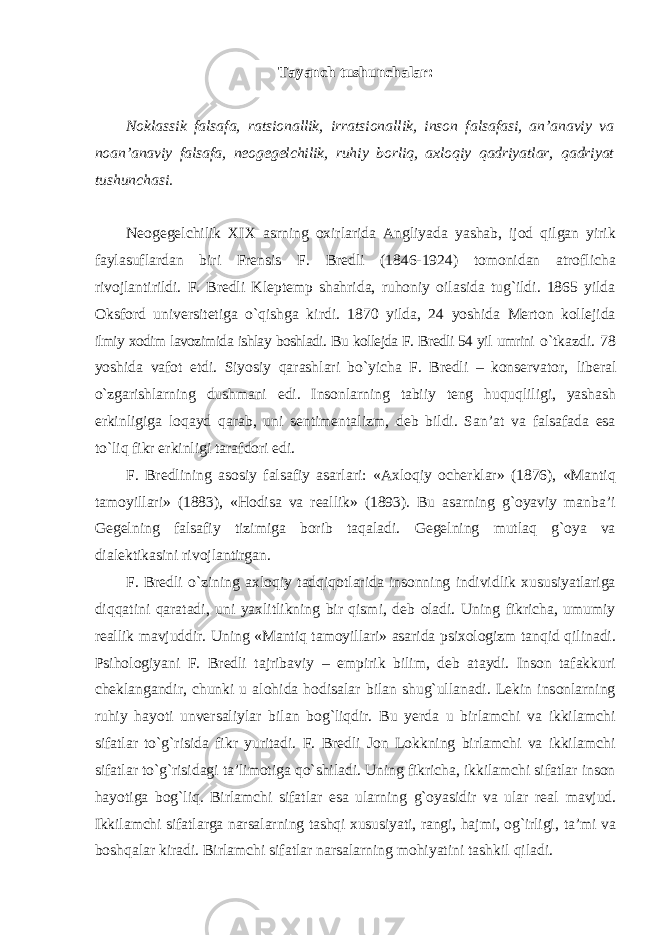 Tayanch tushunchalar: Noklassik falsafa, ratsionallik, irratsionallik, inson falsafasi, an’anaviy va noan’anaviy falsafa, neogegelchilik, ruhiy borliq, axloqiy qadriyatlar, qadriyat tushunchasi. Neogegelchilik XIX asrning oxirlarida Angliyada yashab, ijod qilgan yirik faylasuflardan biri Frensis F. Bredli (1846-1924) tomonidan atroflicha rivojlantirildi. F. Bredli Kleptemp shahrida, ruhoniy oilasida tug`ildi. 1865 yilda Oksford universitetiga o`qishga kirdi. 1870 yilda, 24 yoshida Merton kollejida ilmiy xodim lavozimida ishlay boshladi. Bu kollejda F. Bredli 54 yil umrini o`tkazdi. 78 yoshida vafot etdi. Siyosiy qarashlari bo`yicha F. Bredli – konservator, liberal o`zgarishlarning dushmani edi. Insonlarning tabiiy teng huquqliligi, yashash erkinligiga loqayd qarab, uni sentimentalizm, deb bildi. San’at va falsafada esa to`liq fikr erkinligi tarafdori edi. F. Bredlining asosiy falsafiy asarlari: «Axloqiy ocherklar» (1876), «Mantiq tamoyillari» (1883), «Hodisa va reallik» (1893). Bu asarning g`oyaviy manba’i Gegelning falsafiy tizimiga borib taqaladi. Gegelning mutlaq g`oya va dialektikasini rivojlantirgan. F. Bredli o`zining axloqiy tadqiqotlarida insonning individlik xususiyatlariga diqqatini qaratadi, uni yaxlitlikning bir qismi, deb oladi. Uning fikricha, umumiy reallik mavjuddir. Uning «Mantiq tamoyillari» asarida psixologizm tanqid qilinadi. Psihologiyani F. Bredli tajribaviy – empirik bilim, deb ataydi. Inson tafakkuri cheklangandir, chunki u alohida hodisalar bilan shug`ullanadi. Lekin insonlarning ruhiy hayoti unversaliylar bilan bog`liqdir. Bu yerda u birlamchi va ikkilamchi sifatlar to`g`risida fikr yuritadi. F. Bredli Jon Lokkning birlamchi va ikkilamchi sifatlar to`g`risidagi ta’limotiga qo`shiladi. Uning fikricha, ikkilamchi sifatlar inson hayotiga bog`liq. Birlamchi sifatlar esa ularning g`oyasidir va ular real mavjud. Ikkilamchi sifatlarga narsalarning tashqi xususiyati, rangi, hajmi, og`irligi, ta’mi va boshqalar kiradi. Birlamchi sifatlar narsalarning mohiyatini tashkil qiladi. 