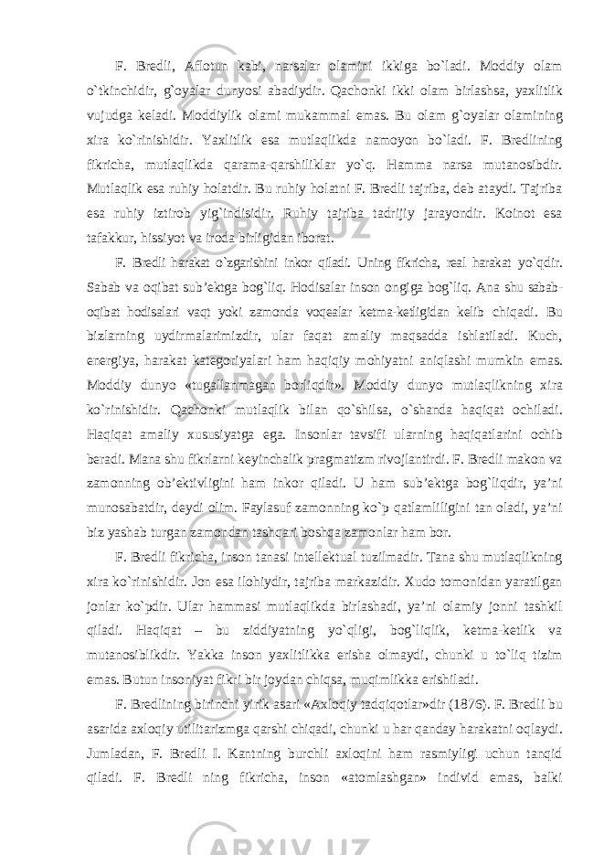 F. Bredli, Aflotun kabi, narsalar olamini ikkiga bo`ladi. Moddiy olam o`tkinchidir, g`oyalar dunyosi abadiydir. Qachonki ikki olam birlashsa, yaxlitlik vujudga keladi. Moddiylik olami mukammal emas. Bu olam g`oyalar olamining xira ko`rinishidir. Yaxlitlik esa mutlaqlikda namoyon bo`ladi. F. Bredlining fikricha, mutlaqlikda qarama-qarshiliklar yo`q. Hamma narsa mutanosibdir. Mutlaqlik esa ruhiy holatdir. Bu ruhiy holatni F. Bredli tajriba, deb ataydi. Tajriba esa ruhiy iztirob yig`indisidir. Ruhiy tajriba tadrijiy jarayondir. Koinot esa tafakkur, hissiyot va iroda birligidan iborat. F. Bredli harakat o`zgarishini inkor qiladi. Uning fikricha, real harakat yo`qdir. Sabab va oqibat sub’ektga bog`liq. Hodisalar inson ongiga bog`liq. Ana shu sabab- oqibat hodisalari vaqt yoki zamonda voqealar ketma-ketligidan kelib chiqadi. Bu bizlarning uydirmalarimizdir, ular faqat amaliy maqsadda ishlatiladi. Kuch, energiya, harakat kategoriyalari ham haqiqiy mohiyatni aniqlashi mumkin emas. Moddiy dunyo «tugallanmagan borliqdir». Moddiy dunyo mutlaqlikning xira ko`rinishidir. Qachonki mutlaqlik bilan qo`shilsa, o`shanda haqiqat ochiladi. Haqiqat amaliy xususiyatga ega. Insonlar tavsifi ularning haqiqatlarini ochib beradi. Mana shu fikrlarni keyinchalik pragmatizm rivojlantirdi. F. Bredli makon va zamonning ob’ektivligini ham inkor qiladi. U ham sub’ektga bog`liqdir, ya’ni munosabatdir, deydi olim. Faylasuf zamonning ko`p qatlamliligini tan oladi, ya’ni biz yashab turgan zamondan tashqari boshqa zamonlar ham bor. F. Bredli fikricha, inson tanasi intellektual tuzilmadir. Tana shu mutlaqlikning xira ko`rinishidir. Jon esa ilohiydir, tajriba markazidir. Xudo tomonidan yaratilgan jonlar ko`pdir. Ular hammasi mutlaqlikda birlashadi, ya’ni olamiy jonni tashkil qiladi. Haqiqat – bu ziddiyatning yo`qligi, bog`liqlik, ketma-ketlik va mutanosiblikdir. Yakka inson yaxlitlikka erisha olmaydi, chunki u to`liq tizim emas. Butun insoniyat fikri bir joydan chiqsa, muqimlikka erishiladi. F. Bredlining birinchi yirik asari «Axloqiy tadqiqotlar»dir (1876). F. Bredli bu asarida axloqiy utilitarizmga qarshi chiqadi, chunki u har qanday harakatni oqlaydi. Jumladan, F. Bredli I. Kantning burchli axloqini ham rasmiyligi uchun tanqid qiladi. F. Bredli ning fikricha, inson «atomlashgan» individ emas, balki 