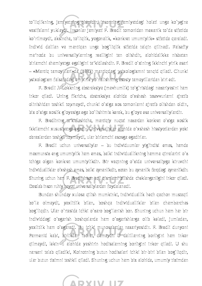 to`liqlikning, jamiyatning qismidir, insonning jamiyatdagi holati unga ko`pgina vazifalarni yuklaydi. Insonlar jamiyati F. Bredli tomonidan mexanik to`da sifatida ko`rilmaydi, aksincha, to`liqlik, yagonalik, «konkret umumiylik» sifatida qaraladi. Individ dalilan va mantiqan unga bog`liqlik sifatida talqin qilinadi. Falsafiy ma’noda bu universaliylarning realligini tan olishdir, alohidalikka nisbatan birlamchi ahamiyatga egaligini ta’kidlashdir. F. Bredli o`zining ikkinchi yirik asari – «Mantiq tamoyillari»da (1883) mantiqdagi psixologizmni tanqid qiladi. Chunki psixologizm falsafadagi empirik yo`nalishning asosiy tamoyillaridan biri edi. F. Bredli J. Lokkning abstraksiya (mavhumlik) to`g`risidagi nazariyasini ham inkor qiladi. Uning fikricha, abstraksiya alohida o`xshash tasavvurlarni ajratib olinishidan tashkil topmaydi, chunki o`ziga xos tomonlarni ajratib olishdan oldin, biz o`ziga xoslik g`oyasiga ega bo`lishimiz kerak, bu g`oya esa universaliylardir. F. Bredlining ta’kidlashicha, mantiqiy nuqtai nazardan konkret o`ziga xoslik ikkilamchi xususiyatga egadir. Universaliylar alohida o`xshash hissiyotlardan yoki obrazlardan tashkil topmaydi, ular birlamchi asosga egadirlar. F. Bredli uchun universaliylar – bu individuumlar yig`indisi emas, hamda mazmunsiz eng umumiylik ham emas, balki individuallikning hamma qirralarini o`z ichiga olgan konkret umumiylikdir. Bir vaqtning o`zida universaliyga kiruvchi individualliklar o`xshash emas, balki aynanlikdir, zotan bu aynanlik farqdagi aynanlikdir. Shuning uchun ham F. Bredli inson aqli qismlarni bilishda cheklanganligini inkor qiladi. Dastlab inson ruhiy hayoti universaliylardan foydalanadi. Bundan shunday xulosa qilish mumkinki, individuallik hech qachon mustaqil bo`la olmaydi, yaxlitlik bilan, boshqa individualliklar bilan chambarchas bog`liqdir. Ular o`rtasida ichki o`zaro bog`lanish bor. Shuning uchun ham har bir individdagi o`zgarish boshqalarda ham o`zgarishlarga olib keladi, jumladan, yaxlitlik ham o`zgaradi. Bu ichki munosabatlar nazariyasidir. F. Bredli dunyoni Parmenid kabi, birlikdan iborat, demaydi. U dalillarning borligini ham inkor qilmaydi, lekin u alohida yashirin hodisalarning borligini inkor qiladi. U shu narsani talab qiladiki, Koinotning butun hodisalari ichki bir-biri bilan bog`liqdir, ular butun tizimni tashkil qiladi. Shuning uchun ham biz alohida, umumiy tizimdan 