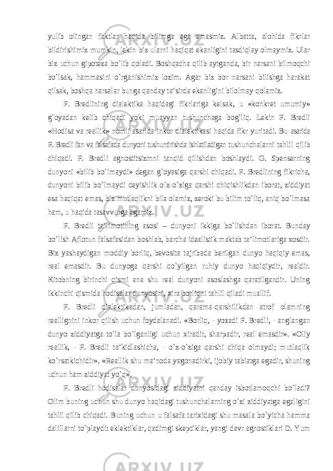 yulib olingan faktlar haqida bilimga ega emasmiz. Albatta, alohida fikrlar bildirishimiz mumkin, lekin biz ularni haqiqat ekanligini tasdiqlay olmaymiz. Ular biz uchun gipoteza bo`lib qoladi. Boshqacha qilib aytganda, bir narsani bilmoqchi bo`lsak, hammasini o`rganishimiz lozim. Agar biz bor narsani bilishga harakat qilsak, boshqa narsalar bunga qanday ta’sirda ekanligini bilolmay qolamiz. F. Bredlining dialektika haqidagi fikrlariga kelsak, u «konkret umumiy» g`oyadan kelib chiqadi yoki muayyan tushunchaga bog`liq. Lekin F. Bredli «Hodisa va reallik» nomli asarida inkor dialektikasi haqida fikr yuritadi. Bu asarida F. Bredli fan va falsafada dunyoni tushuntirishda ishlatiladigan tushunchalarni tahlil qilib chiqadi. F. Bredli agnostitsizmni tanqid qilishdan boshlaydi. G. Spenserning dunyoni «bilib bo`lmaydi» degan g`oyasiga qarshi chiqadi. F. Bredlining fikricha, dunyoni bilib bo`lmaydi deyishlik o`z-o`ziga qarshi chiqishlikdan iborat, ziddiyat esa haqiqat emas, biz mutlaqlikni bila olamiz, zeroki bu bilim to`liq, aniq bo`lmasa ham, u haqida tasavvurga egamiz. F. Bredli ta’limotining asosi – dunyoni ikkiga bo`lishdan iborat. Bunday bo`lish Aflotun falsafasidan boshlab, barcha idealistik maktab ta’limotlariga xosdir. Biz yashaydigan moddiy borliq, bevosita tajribada berilgan dunyo haqiqiy emas, real emasdir. Bu dunyoga qarshi qo`yilgan ruhiy dunyo haqiqiydir, realdir. Kitobning birinchi qismi ana shu real dunyoni asoslashga qaratilgandir. Uning ikkinchi qismida hodisalar dunyosini, xira borliqni tahlil qiladi muallif. F. Bredli dialektikadan, jumladan, qarama-qarshilikdan atrof olamning reallignini inkor qilish uchun foydalanadi. «Borliq, - yozadi F. Bredli, - anglangan dunyo ziddiyatga to`la bo`lganligi uchun xiradir, sharpadir, real emasdir». «Oliy reallik, - F. Bredli ta’kidlashicha, - o`z-o`ziga qarshi chiqa olmaydi; mutlaqlik ko`rsatkichidir». «Reallik shu ma’noda yagonadirki, ijobiy tabiatga egadir, shuning uchun ham ziddiyat yo`q». F. Bredli hodisalar dunyosidagi ziddiyatni qanday isbotlamoqchi bo`ladi? Olim buning uchun shu dunyo haqidagi tushunchalarning o`zi ziddiyatga egaligini tahlil qilib chiqadi. Buning uchun u falsafa tarixidagi shu masala bo`yicha hamma dalillarni to`playdi: eklektiklar, qadimgi skeptiklar, yangi davr agnostiklari D. Yum 