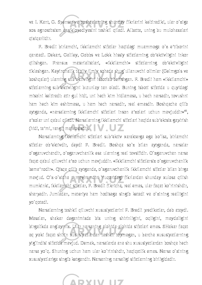 va I. Kant, G. Spenser va boshqalarning shunday fikrlarini keltiradiki, ular o`ziga xos agnostitsizm ensiklopediyasini tashkil qiladi. Albatta, uning bu mulohazalari qiziqarlidir. F. Bredli birlamchi, ikkilamchi sifatlar haqidagi muammoga o`z e’tiborini qaratadi. Dekart, Galiley, Gobbs va Lokk hissiy sifatlarning ob’ektivligini inkor qilishgan. Fransuz materialistlari, «ikkilamchi» sifatlarning ob’ektivligini tiklashgan. Keyinchalik tabiiy-ilmiy sohada shug`ullanuvchi olimlar (Gelmgols va boshqalar) ularning sub’ektivligini isbotlab berishgan. F. Bredli ham «ikkilamchi» sifatlarning sub’ektivligini butunlay tan oladi. Buning isboti sifatida u quyidagi misolni keltiradi: atir gul hidi, uni hech kim hidlamasa, u hech narsadir, tovushni ham hech kim eshitmasa, u ham hech narsadir, real emasdir. Boshqacha qilib aytganda, «narsalarning ikkilamchi sifatlari inson a’zolari uchun mavjuddir» 41 , a’zolar uni qabul qiladi. Narsalarning ikkilamchi sifatlari haqida sub’ektsiz gapirish (hidi, ta’mi, rangi) ma’nosizdir. Narsalarning ikkilamchi sifatlari sub’ektiv xarakterga ega bo`lsa, birlamchi sifatlar ob’ektivdir, deydi F. Bredli. Boshqa so`z bilan aytganda, narsalar o`zgaruvchandir, o`zgaruvchanlik esa ularning real tavsifidir. O`zgaruvchan narsa faqat qabul qiluvchi a’zo uchun mavjuddir. «Ikkilamchi sifatlarsiz o`zgaruvchanlik bema’nodir». Qisqa qilib aytganda, o`zgaruvchanlik ikkilamchi sifatlar bilan birga mavjud. O`z-o`zicha u mavhumdir. Yuqoridagi fikrlardan shunday xulosa qilish mumkinki, ikkilamchi sifatlar, F. Bredli fikricha, real emas, ular faqat ko`rinishdir, sharpadir. Jumladan, materiya ham hodisaga singib ketadi va o`zining realligini yo`qotadi. Narsalarning tashkil qiluvchi xususiyatlarini F. Bredli predikatlar, deb ataydi. Masalan, shakar deganimizda biz uning shirinligini, oqligini, maydaligini birgalikda anglaymiz. Ular narsaning alohida-alohida sifatlari emas. SHakar faqat oq yoki faqat shirin xususiyatlardan tashkil topmagan, u barcha xususiyatlarning yig`indisi sifatida mavjud. Demak, narsalarda ana shu xususiyatlardan boshqa hech narsa yo`q. Shuning uchun ham ular ko`rinishdir, haqiqatlik emas. Narsa o`zining xususiyatlariga singib ketgandir. Narsaning narsaligi sifatlarning birligidadir. 