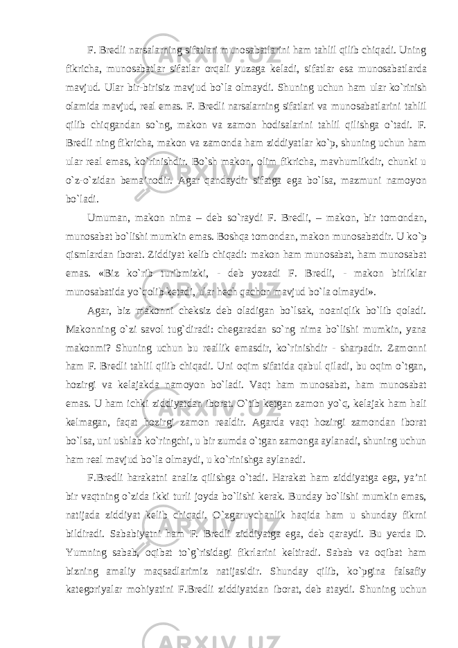 F. Bredli narsalarning sifatlari munosabatlarini ham tahlil qilib chiqadi. Uning fikricha, munosabatlar sifatlar orqali yuzaga keladi, sifatlar esa munosabatlarda mavjud. Ular bir-birisiz mavjud bo`la olmaydi. Shuning uchun ham ular ko`rinish olamida mavjud, real emas. F. Bredli narsalarning sifatlari va munosabatlarini tahlil qilib chiqgandan so`ng, makon va zamon hodisalarini tahlil qilishga o`tadi. F. Bredli ning fikricha, makon va zamonda ham ziddiyatlar ko`p, shuning uchun ham ular real emas, ko`rinishdir. Bo`sh makon, olim fikricha, mavhumlikdir, chunki u o`z-o`zidan bema’nodir. Agar qandaydir sifatga ega bo`lsa, mazmuni namoyon bo`ladi. Umuman, makon nima – deb so`raydi F. Bredli, – makon, bir tomondan, munosabat bo`lishi mumkin emas. Boshqa tomondan, makon munosabatdir. U ko`p qismlardan iborat. Ziddiyat kelib chiqadi: makon ham munosabat, ham munosabat emas. «Biz ko`rib turibmizki, - deb yozadi F. Bredli, - makon birliklar munosabatida yo`qolib ketadi, ular hech qachon mavjud bo`la olmaydi». Agar, biz makonni cheksiz deb oladigan bo`lsak, noaniqlik bo`lib qoladi. Makonning o`zi savol tug`diradi: chegaradan so`ng nima bo`lishi mumkin, yana makonmi? Shuning uchun bu reallik emasdir, ko`rinishdir - sharpadir. Zamonni ham F. Bredli tahlil qilib chiqadi. Uni oqim sifatida qabul qiladi, bu oqim o`tgan, hozirgi va kelajakda namoyon bo`ladi. Vaqt ham munosabat, ham munosabat emas. U ham ichki ziddiyatdan iborat. O`tib ketgan zamon yo`q, kelajak ham hali kelmagan, faqat hozirgi zamon realdir. Agarda vaqt hozirgi zamondan iborat bo`lsa, uni ushlab ko`ringchi, u bir zumda o`tgan zamonga aylanadi, shuning uchun ham real mavjud bo`la olmaydi, u ko`rinishga aylanadi. F.Bredli harakatni analiz qilishga o`tadi. Harakat ham ziddiyatga ega, ya’ni bir vaqtning o`zida ikki turli joyda bo`lishi kerak. Bunday bo`lishi mumkin emas, natijada ziddiyat kelib chiqadi. O`zgaruvchanlik haqida ham u shunday fikrni bildiradi. Sababiyatni ham F. Bredli ziddiyatga ega, deb qaraydi. Bu yerda D. Yumning sabab, oqibat to`g`risidagi fikrlarini keltiradi. Sabab va oqibat ham bizning amaliy maqsadlarimiz natijasidir. Shunday qilib, ko`pgina falsafiy kategoriyalar mohiyatini F.Bredli ziddiyatdan iborat, deb ataydi. Shuning uchun 