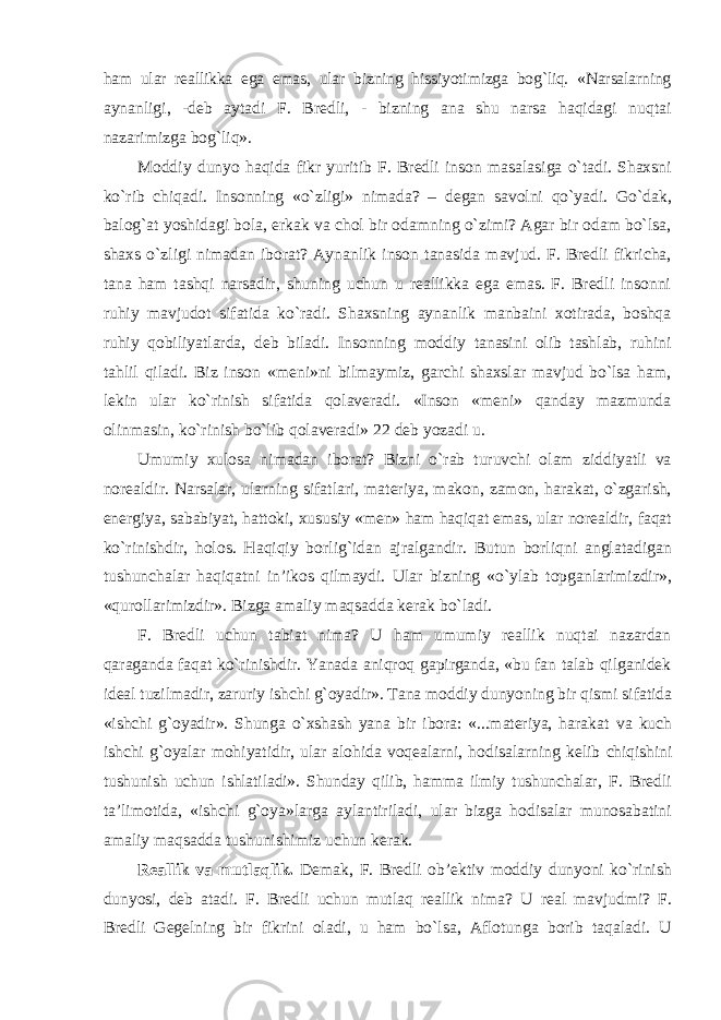 ham ular reallikka ega emas, ular bizning hissiyotimizga bog`liq. «Narsalarning aynanligi, -deb aytadi F. Bredli, - bizning ana shu narsa haqidagi nuqtai nazarimizga bog`liq». Moddiy dunyo haqida fikr yuritib F. Bredli inson masalasiga o`tadi. Shaxsni ko`rib chiqadi. Insonning «o`zligi» nimada? – degan savolni qo`yadi. Go`dak, balog`at yoshidagi bola, erkak va chol bir odamning o`zimi? Agar bir odam bo`lsa, shaxs o`zligi nimadan iborat? Aynanlik inson tanasida mavjud. F. Bredli fikricha, tana ham tashqi narsadir, shuning uchun u reallikka ega emas. F. Bredli insonni ruhiy mavjudot sifatida ko`radi. Shaxsning aynanlik manbaini xotirada, boshqa ruhiy qobiliyatlarda, deb biladi. Insonning moddiy tanasini olib tashlab, ruhini tahlil qiladi. Biz inson «meni»ni bilmaymiz, garchi shaxslar mavjud bo`lsa ham, lekin ular ko`rinish sifatida qolaveradi. «Inson «meni» qanday mazmunda olinmasin, ko`rinish bo`lib qolaveradi» 22 deb yozadi u. Umumiy xulosa nimadan iborat? Bizni o`rab turuvchi olam ziddiyatli va norealdir. Narsalar, ularning sifatlari, materiya, makon, zamon, harakat, o`zgarish, energiya, sababiyat, hattoki, xususiy «men» ham haqiqat emas, ular norealdir, faqat ko`rinishdir, holos. Haqiqiy borlig`idan ajralgandir. Butun borliqni anglatadigan tushunchalar haqiqatni in’ikos qilmaydi. Ular bizning «o`ylab topganlarimizdir», «qurollarimizdir». Bizga amaliy maqsadda kerak bo`ladi. F. Bredli uchun tabiat nima? U ham umumiy reallik nuqtai nazardan qaraganda faqat ko`rinishdir. Yanada aniqroq gapirganda, «bu fan talab qilganidek ideal tuzilmadir, zaruriy ishchi g`oyadir». Tana moddiy dunyoning bir qismi sifatida «ishchi g`oyadir». Shunga o`xshash yana bir ibora: «...materiya, harakat va kuch ishchi g`oyalar mohiyatidir, ular alohida voqealarni, hodisalarning kelib chiqishini tushunish uchun ishlatiladi». Shunday qilib, hamma ilmiy tushunchalar, F. Bredli ta’limotida, «ishchi g`oya»larga aylantiriladi, ular bizga hodisalar munosabatini amaliy maqsadda tushunishimiz uchun kerak. Reallik va mutlaqlik. Demak, F. Bredli ob’ektiv moddiy dunyoni ko`rinish dunyosi, deb atadi. F . Bredli uchun mutlaq reallik nima ? U real mavjudmi ? F. Bredli Gegelning bir fikrini oladi, u ham bo`lsa, Aflotunga borib taqaladi. U 