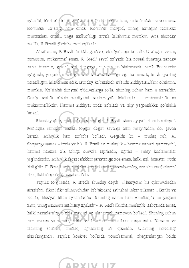 aytadiki, bizni o`rab turuvchi olam ko`rinish bo`lsa ham, bu ko`rinish - sarob emas. Ko`rinish bo`shliq ham emas. Ko`rinish mavjud, uning borligini reallikka munosabati orqali, unga taalluqliligi orqali bilishimiz mumkin. Ana shunday reallik, F. Bredli fikricha, mutlaqlikdir. Atrof olam, F. Bredli ta’kidlaganidek, ziddiyatlarga to`ladir. U o`zgaruvchan, nomuqim, mukammal emas. F. Bredli savol qo`yadi: biz noreal dunyoga qanday baho beramiz, garchi real dunyoga nisbatan solishtirmasak ham? Boshqacha aytganda, yuqoridan berilgan reallik ko`rsatkichiga ega bo`lmasak, bu dunyoning norealligini bila olmas edik. Bunday ko`rsatkich sifatida ziddiyatsizlikni olishimiz mumkin. Ko`rinish dunyosi ziddiyatlarga to`la, shuning uchun ham u norealdir. Oddiy reallik o`zida ziddiyatni saqlamaydi. Mutlaqlik – mutanosiblik va mukammallikdir. Hamma ziddiyat unda echiladi va oliy yagonalikka qo`shilib ketadi. Shunday qilib, mutlaqlikning borligini F. Bredli shunday yo`l bilan isbotlaydi. Mutlaqlik nimadan tashkil topgan degan savolga olim ruhiylikdan, deb javob beradi. Ruhiylik ham turlicha bo`ladi. Gegelda bu – mutlaq ruh, A. Shopengauyerda – iroda va h.k. F. Bredlida mutlaqlik – hamma narsani qamrovchi, hamma narsani o`z ichiga oluvchi tajribadir, tajriba – ruhiy kechinmalar yig`indisidir. Ruhiylik faqat tafakkur jarayoniga xos emas, balki aql, hissiyot, iroda birligidir. F. Bredli uchun tajriba atrof olamdir, insoniyatning ana shu atrof olamni his qilishining o`ziga xos holatidir. Tajriba to`g`risida, F. Bredli shunday deydi: «Hissiyotni his qilinuvchidan ajratishni, fikrni fikr qilinuvchidan (ob’ektdan) ayirishni inkor qilaman... Borliq va reallik, hissiyot bilan aynanlikdir». Shuning uchun ham «mutlaqlik bu yagona tizim, uning mazmuni esa hissiy tajribadir». F. Bredli fikricha, mutlaqlik tashqarida emas, balki narsalarning o`zida mavjud va ular orqali namoyon bo`ladi. Shuning uchun ham makon va zamon, tabiat va insonlar mutlaqlikka aloqadordir. Narsalar va ularning sifatlari, mutlaq tajribaning bir qismidir. Ularning norealligi shartlangandir. Tajriba konkret hollarda nomukammal, chegaralangan holda 